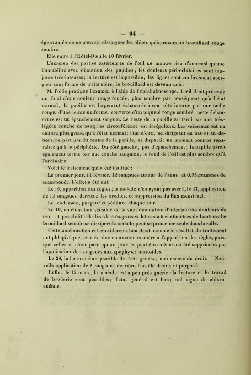 épouvaulëe de ue pouvoir distiuguer les objets qu’à travers un brouillard rouge sombre. Elle eutre à l’Ilôtel-Dieu le 10 février. L’examen des parties extérieures de l’œil ue montre rien d’anormal qu’une immobilité avec dilatation des pupilles; les douleurs péri-orbitaires sont tou- jours très-intenses; la lecture est impossible, les lignes sont confusément aper- çues sous forme de traits noirs; le brouillard est devenu noir. M. Follin pratique l’examen à l’aide de l’opbthalmoscope. L’œil droit présente un fond d’une couleur rouge foncée, plus sombre par conséquent qu’à l’état normal ; la papille est largement échancrée à son côté interne par une tache rouge, d’une teinte uniforme, couverte d’un piqueté rouge sombré; cette échan- crure est un épanchement sanguin. Le reste de la papille est terni par une très- légère couche de sang ; sa circonférence est irrégulière. Les vaisseaux ont un calibre plus grand qu’à l’état normal; l’un d’eux, se dirigeant en bas et en de- hors, ne part pas du centre de la papille, et disparaît un moment pour ne repa- raître qu’à la périphérie. Du côté gauche, pas d’épanchement; la papille paraît également ternie par une couche sanguine; le fond de l’œil est plus sombre qu’à l’ordinaire. Voici le traitement qui a été institué : Le premier jour. Il février, 12 sangsues autour de l’anus, et 0,95 grammes de scammonée. L’effet a été nul. Le 16, apparition des règles ; la malade n’en ayant pas averti, le 17, application de 12 sangsues derrière les oreilles, et suppression du flux menstruel. Le lendemain, purgatif et pédiluve chaque soir. Le 19, amélioration sensible de la vue; diminution d’intensité des douleurs de tète, et possibilité de lire de très-grosses lettres à 5 centimètres de hauteur. Le brouillard semble se dissiper; la malade peut se promener seule dans la salle. Cette amélioration est considérée à bon droit comme le résultat du traitement antiphlogistique, et n’est due en aucune manière à l’apparition des règles, puis- que celles-ci n’ont paru qu’un jour et peut-être même ont été supprimées par l’application des sangsues aux apophyses mastoïdes. Le 28, la lecture était possible de l’œil gauche, non encore du droit. — Nou- velle application de 8 sangsues derrière l’oreille droite, et purgatif. Enfin, le 15 mars, la malade est à peu près guérie : la lecture et le travail de broderie sont possibles; l’état général est bon; nul signe de chloro- anémie.