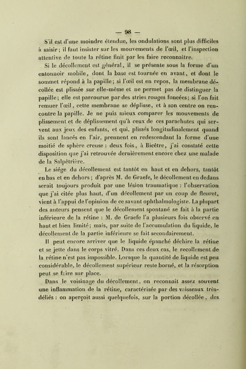 S’il est d’une moindre étendue, les ondulations sont plus difficiles à saisir; il faut insister sur les mouvements de l’œil, et l’inspection attentive de toute la rétine finit par les faire reconnaître. Si le décollement est général, il se présente sous la forme d’un entonnoir mobile, dont la base est tournée en avant, et dont le sommet répond à la papille; si l’œil est en repos, la membrane dé- collée est plissée sur elle-même et ne permet pas de distinguer la papille; elle est parcourue par des stries rouges foncées; si l’on fait remuer l’œil, cette membrane se déplisse, et à son centre on ren- contre la papille. Je ne puis mieux comparer les mouvements de plissement et de déplissement qu’à ceux de ces parachutes qui ser- vent aux jeux des enfants, et qui, plissés longitudinalement quand ils sont lancés en l’air, prennent en redescendant la forme d’une moitié de sphère creuse: deux fois, à Bicêtre, j’ai constaté cette disposition que j’ai retrouvée dernièrement encore chez une malade de la Salpêtrière. Le siège du décollement est tantôt en haut et en dehors, tantôt en bas et en dehors ; d’après M. de Graefe, le décollement en dedans serait toujours produit par une lésion traumatique : l’observation que j’ai citée plus haut, d’un décollement par un coup de fleuret, vient à l’appui de l’opinion de ce savant ophthalmologiste. La plupart des auteurs pensent que le décollement spontané se fait à la partie inférieure de la rétine : M. de Graefe l’a plusieurs fois observé en haut et bien limité; mais, par suite de l’accumulation du liquide, le décollement de la partie inférieure se fait secondairement. Il peut encore arriver que le liquide épanché déchire la rétine et se jette dans le corps vitré. Dans ces deux cas, le recollement de la rétine n’est pas impossible. Lorsque la quantité de liquide est peu considérable, le décollement supérieur reste borné, et la résorption peut se faire sur place. Dans le voisinage du décollement, on reconnaît assez souvent une inflammation de la rétine, caractérisée par des vaisseaux très- déliés : on aperçoit aussi quelquefois, sur la portion décollée , des