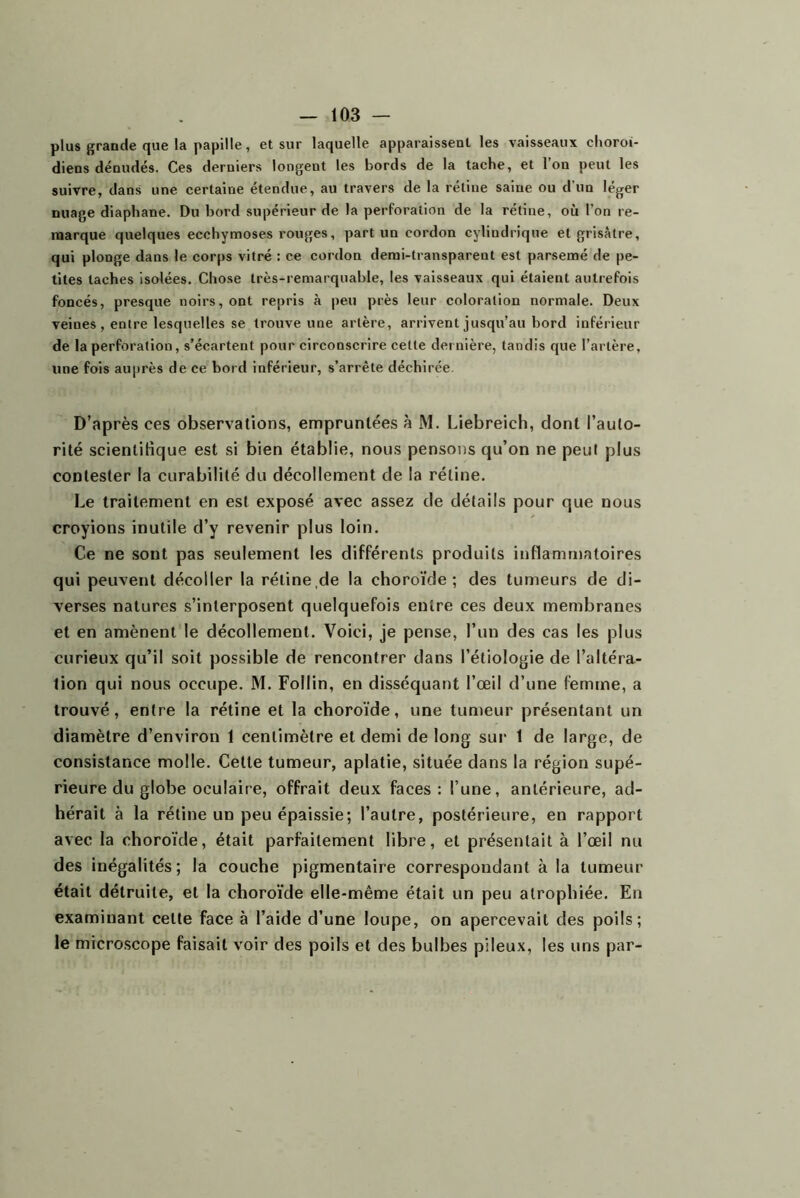 plus grande que la papille, et sur laquelle apparaissent les vaisseaux clioroi- diens dénudés. Ces derniers longent les bords de la tache, et Ion peut les suivre, dans une certaine étendue, au travers de la rétine saine ou d’un léger nuage diaphane. Du bord supérieur de la perforation de la rétine, où l’on re- marque quelques ecchymoses rouges, part un cordon cylindrique et grisâtre, qui plonge dans le corps vitré : ce cordon demi-transparent est parsemé de pe- tites taches isolées. Chose très-remarquable, les vaisseaux qui étaient autrefois foncés, presque noirs, ont repris à peu près leur coloration normale. Deux veines , entre lesquelles se trouve une artère, arrivent jusqu’au bord inférieur de la perforation, s’écartent pour circonscrire cette dernière, tandis que l’artère, une fois auprès de ce bord inférieur, s’arrête déchirée. D’après ces observations, empruntées à M. Liebreich, dont l’auto- rité scientifique est si bien établie, nous pensons qu’on ne peut plus contester la curabilité du décollement de la rétine. Le traitement en est exposé avec assez de détails pour que nous croyions inutile d’y revenir plus loin. Ce ne sont pas seulement les différents produits inflammatoires qui peuvent décoller la rétine,de la choroïde; des tumeurs de di- verses natures s’interposent quelquefois entre ces deux membranes et en amènent le décollement. Voici, je pense, l’un des cas les plus curieux qu’il soit possible de rencontrer dans l’étiologie de l’altéra- tion qui nous occupe. M. Follin, en disséquant l’œil d’une femme, a trouvé, entre la rétine et la choroïde, une tumeur présentant un diamètre d’environ 1 centimètre et demi de long sur 1 de large, de consistance molle. Cette tumeur, aplatie, située dans la région supé- rieure du globe oculaire, offrait deux faces: l’une, antérieure, ad- hérait à la rétine un peu épaissie; l’autre, postérieure, en rapport avec la choroïde, était parfaitement libre, et présentait à l’œil nu des inégalités ; la couche pigmentaire correspondant à la tumeur était détruite, et la choroïde elle-même était un peu atrophiée. En examinant cette face à l’aide d’une loupe, on apercevait des poils; le microscope faisait voir des poils et des bulbes pileux, les uns par-