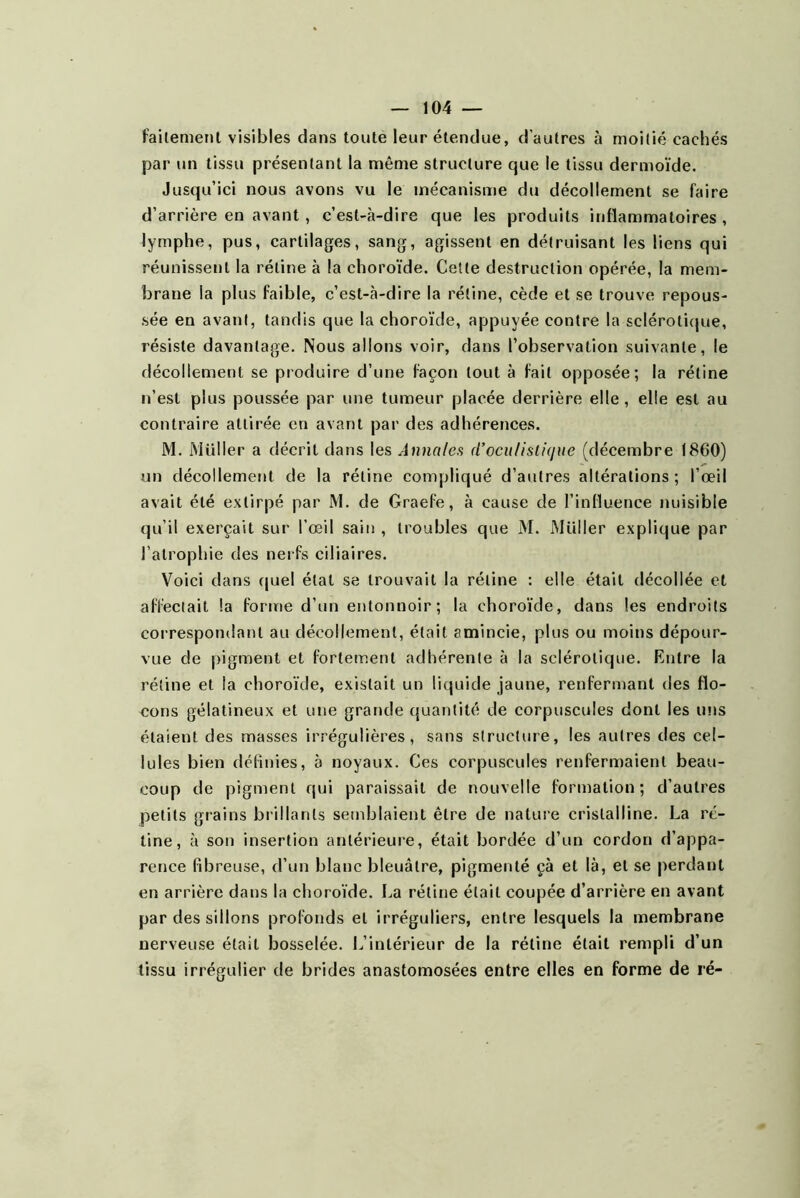 failemenl visibles dans toute leur étendue, d’autres à moitié cachés par un tissu présentant la même structure que le tissu dermoïde. Jusqu’ici nous avons vu le mécanisme du décollement se faire d’arrière en avant, c’est-à-dire que les produits inflammatoires , lymphe, pus, cartilages, sang, agissent en détruisant les liens qui réunissent la rétine à la choro'ïde. Cette destruction opérée, la mem- brane la plus faible, c’est-à-dire la rétine, cède et se trouve repous- sée en avant, tandis que la choroïde, appuyée contre la scléroti(jue, résiste davantage. Nous allons voir, dans l’observation suivante, le décollement se produire d’une façon tout à fait opposée; la rétine n’est plus poussée par une tumeur placée derrière elle, elle est au contraire attirée en avant par des adhérences. M. Muller a décrit dans les Annatefi d’ocii/islicjue (décembre 1860) un décollement de la rétine compliqué d’autres altérations; l’œil avait été extirpé par M. de Graefe, à cause de l’influence nuisible qu’il exerçait sur l’œil sain , troubles que M. Millier explique par l’atrophie des nerfs ciliaires. Voici dans (juel état se trouvait la rétine : elle était tlécollée et affectait la forme d’un entonnoir; la choroïde, dans les endroits correspondant au décollement, était amincie, plus ou moins dépour- vue de pigment et fortement adhérente à la sclérotique. Entre la rétine et la choroïde, existait un liquide jaune, renfermant des flo- cons gélatineux et une grande quantité de corpuscules dont les uns étaient des masses irrégulières, sans structure, les autres des cel- lules bien définies, à noyaux. Ces corpuscules renfermaient beau- coup de pigment qui paraissait de nouvelle formation; d’autres petits grains brillants semblaient être de nature cristalline. La ré- tine, à son insertion antérieure, était bordée d’un cordon d’appa- rence fibreuse, d’un blanc bleuâtre, pigmenté çà et là, et se jierdant en arrière dans la choroïde. La rétine était coupée d’arrière en avant par des sillons profonds et irréguliers, entre lesquels la membrane nerveuse était bosselée. L’intérieur de la rétine était rempli d’un tissu irrégulier de brides anastomosées entre elles en forme de ré-