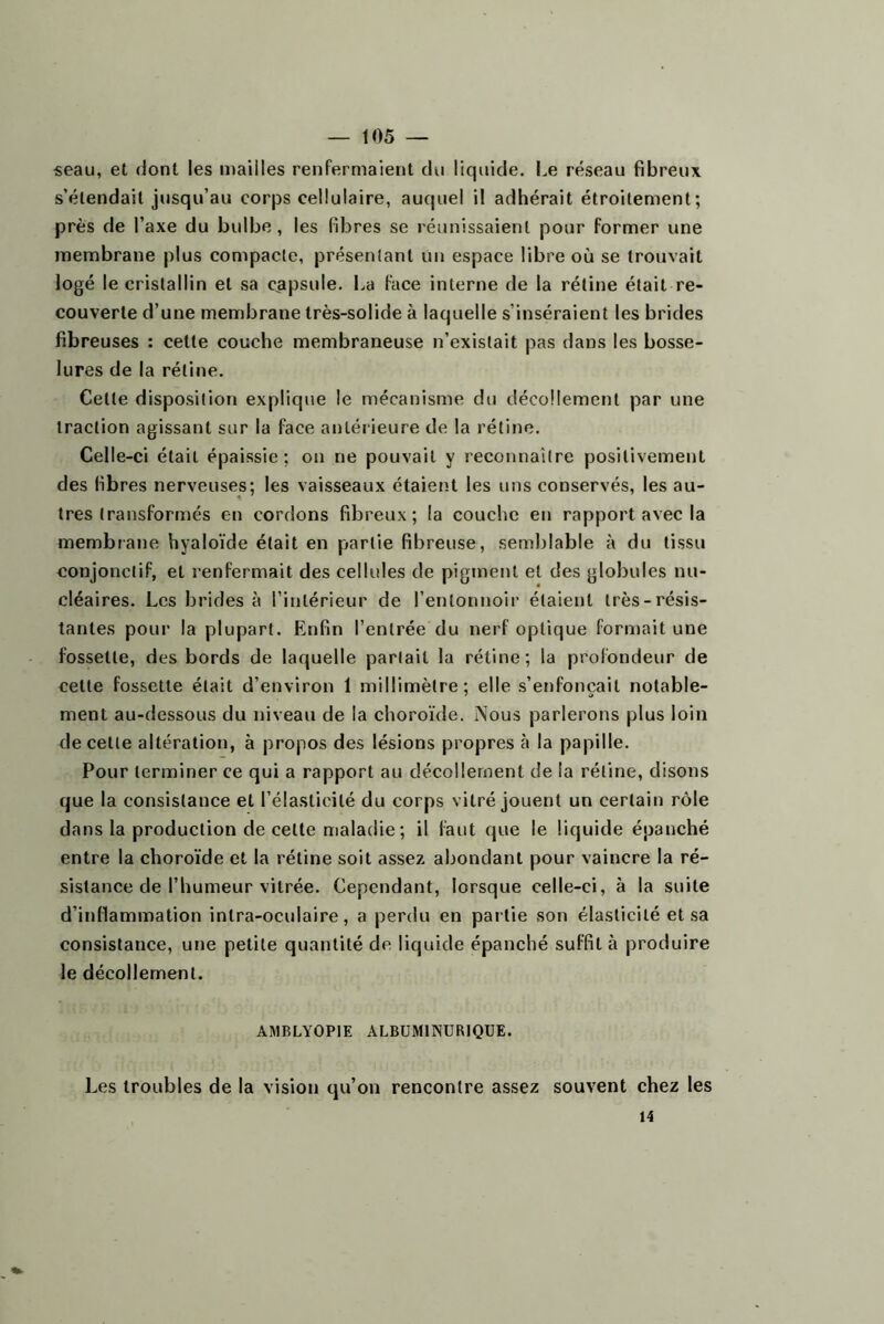 seau, et dont les mailles renfermaient du liquide. Le réseau fibreux s’étendait jusqu’au corps cellulaire, auquel il adhérait étroitement; près de l’axe du bulbe, les fibres se réunissaient pour former une membrane plus compacte, présentant un espace libre où se trouvait logé le cristallin et sa c^apsule. La face interne de la rétine était re- couverte d’une membrane très-solide à laquelle s’inséraient les brides fibreuses : celle couche membraneuse n’existait pas dans les bosse- lures de la rétine. Celte disposition explique le mécanisme du décollement par une traction agissant sur la face antérieure de la rétine. Celle-ci était épaissie: on ne pouvait y reconnaître positivement des fibres nerveuses; les vaisseaux étaient les uns conservés, les au- tres transformés en cordons fibreux; la couche en rapport avec la membrane hyaloïde était en partie fibreuse, semblable à du tissu conjonctif, et renfermait des cellules de pigment et des globules nu- cléaires. Les brides à l’intérieur de l’entonnoir étaient très-résis- tantes pour la plupart. Enfin l’entrée du nerf optique formait une fossette, des bords de laquelle parlait la rétine; la profondeur de celle fossette était d’environ 1 millimètre; elle s’etifoncait notable- ment au-dessous du niveau de la choroïde. Nous parlerons plus loin de celle altération, à propos des lésions propres à la papille. Pour terminer ce qui a rapport au décollement de la rétine, disons que la consistance et l’élaslicilé du corps vitré jouent un certain rôle dans la production de celte maladie; il faut que le liquide épanché entre la choroïde et la rétine soit assez abondant pour vaincre la ré- sistance de l’humeur vitrée. Cependant, lorsque celle-ci, à la suite d’inflammation inlra-oculaire, a perdu en partie son élasticité et sa consistance, une petite quantité de liquide épanché suffit à produire le décollement. AMBLYOPIE ALBUMINURIQUE. Les troubles de la vision qu’on rencontre assez souvent chez les 14