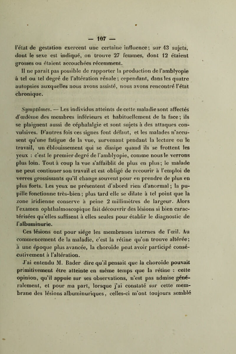 l’élat de gestation exercent une certaine intluence; sur 43 sujets, dont le sexe est indiqué, on trouve 27 femmes, dont 12 étaient grosses ou étaient accouchées récemment. Il ne paraît pas possible de rapporter la production del’amblyopie à tel ou tel degré de l’altération rénale; cependant, dans les quatre autopsies auxquelles nous avons assisté, nous avons rencontré l’état chronique. Symptômes. — Les individus atteints de cette maladie sont affectés d’œdème des membres inférieurs et habituellement de la face; ils se plaignent aussi de céphalalgie et sont sujets à des attaques con- vulsives. D’autres fois ces signes font défaut, et les malades n’accu- sent qu’une fatigue de la vue, survenant pendant la lecture ou le travail, un éblouissement qui se dissipe quand ils se frottent les yeux : c’est le premier degré de l’amblyopie, comme nous le verrons plus loin. Tout à coup la vue s’affaiblit de plus en plus; le malade ne peut continuer son travail et est obligé de recourir à l’emploi de verres grossissants qu’il change souvent pour en prendre de plus en plus forts. Les yeux ne présentent d’abord rien d’anormal ; la pu- pille fonctionne très-bien; plus tard elle se dilate à tel point que la zone iridienne conserve à peine 2 millimètres de largeur. Alors l’examen ophthalmoscopique fait découvrir des lésions si bien carac- térisées qu’elles suffisent à elles seules pour établir le diagnostic de l’albuminurie. Ces lésions ont pour siège les membranes internes de l’œil. Au commencement de la maladie, c’est la rétine qu’on trouve altérée; à une époque plus avancée, la choroïde peut avoir participé consé- cutivement à l’altération. J’ai entendu M. Bader dire qu’il pensait que la choroïde pouvait primitivement être atteinte en même temps que la rétine : cette opinion, qu’il appuie sur ses observations, n’est pas admise géné- ralement, et pour ma part, lorsque j’ai constaté sur cette mem- brane des lésions albuminuriques, celles-ci m’ont toujours semblé