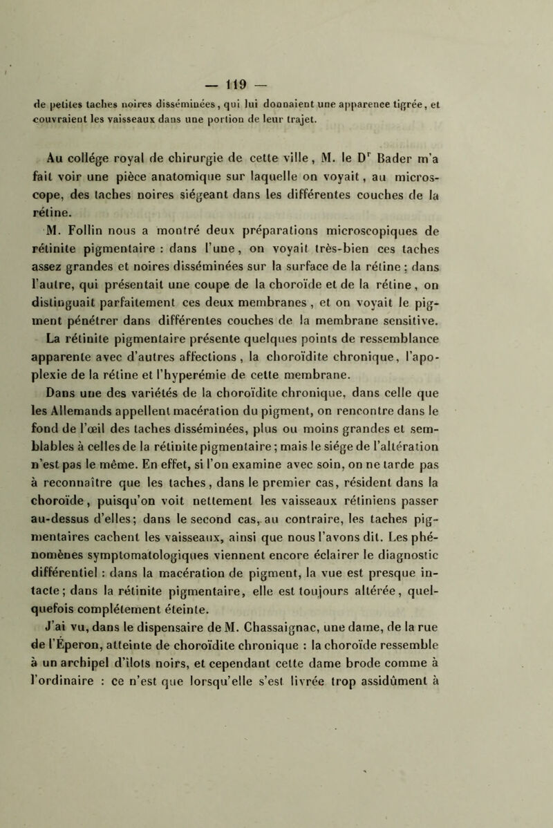 de petites taches noires disséminées, qui lui donnaient une apparence ti{jrée, et couvraient les vaisseaux dans une portion de leur trajet. Au collège royal de chirurgie de cette ville, M. le D*^ Bader m’a fait voir une pièce anatomique sur laquelle on voyait, au micros- cope, des taches noires siégeant dans les différentes couches de la rétine. M. Follin nous a montré deux préparations microscopiques de rétinite pigmentaire: dans l’une, on voyait très-bien ces taches assez grandes et noires disséminées sur la surface de la rétine ; dans l’autre, qui présentait une coupe de la choroïde et de la rétine, on distinguait parfaitement ces deux membranes, et on voyait le pig- ment pénétrer dans différentes couches de la membrane sensitive. La rétinite pigmentaire présente quelques points de ressemblance apparente avec d’autres affections, la choroïdite chronique, l’apo- plexie de la rétine et l’hyperémie de cette membrane. Dans une des variétés de la choroïdite chronique, dans celle que les Allemands appellent macération du pigment, on rencontre dans le fond de l’œil des taches disséminées, plus ou moins grandes et sem- blables à celles de la rétinite pigmentaire ; mais le siège de l’altération n’est pas le même. En effet, si l’on examine avec soin, on ne tarde pas à reconnaître que les taches, dans le premier cas, résident dans la choroïde, puisqu’on voit nettement les vaisseaux rétiniens passer au-dessus d’elles; dans le second cas,.au contraire, les taches pig- mentaires cachent les vaisseaux, ainsi que nous l’avons dit. Les phé- nomènes symptomatologiques viennent encore éclairer le diagnostic différentiel : dans la macération de pigment, la vue est presque in- tacte; dans la rétinite pigmentaire, elle est toujours altérée, quel- quefois complètement éteinte. J’ai vu, dans le dispensaire de M. Chassaignac, une dame, de la rue de l’Eperon, atteinte de choroïdite chronique : la choroïde ressemble à un archipel d’îlots noirs, et cependant cette dame brode comme à l’ordinaire : ce n’est que lorsqu’elle s’est livrée trop assidûment à