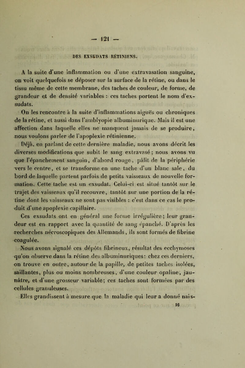 DES EXSUDAIS RÉTINIENS. A la suite d’une inflammation ou d’une extravasation sanguine, on voit quelquefois se déposer sur la surface de la rétine, ou dans le tissu même de cette membrane, des taches de couleur, de forme, de grandeur et de densité variables : ces taches portent le nom d’ex- sudats. On les rencontre à la suite d’inflammations aiguës ou chroniques de la rétine, et aussi dans l’amblyopie albuminurique. Mais il est une affection dans laquelle elles ne manquent jamais de se produire, nous voulons parler de l’apoplexie rétinienne. Déjà, en parlant de cette dernière maladie, nous avons décrit les diverses modifications que subit le sang extravasé; nous avons vu que l’épanchement sanguin, d’abord rouge, pâlit de la périphérie vers le centre, et se transforme en une tache d’un blanc sale, du bord de laquelle parlent parfois de petits vaisseaux de nouvelle for- mation. Cette tache est un exsudât. Celui-ci est situé tantôt sur le trajet des vaisseaux qu’il recouvre, tantôt sur une portion de la ré- tine dont les vaisseaux ne sont pas visibles : c’est dans ce cas le pro- duit d’une apoplexie capillaire. Ces exsudais ont en général une forme irrégulière; leur gran- deur est en rapport avec la quantité de sang épanché. D’après les recherches nécroscopiques des Allemands, ils sont formés de fibrine coagulée. Nous avons signalé ces dépôts fibrineux, résultat des ecchymoses qu’on observe dans la rétine des albuminuriques; chez ces derniers, on trouve en outre, autour de la papille, de petites taches Isolées, saillantes, plus ou moins nombreuses, d’une couleur opaline, jau- nâtre, et d’une grosseur variable; ces taches sont formées par des cellules granuleuses. Elles grandissent à mesure que la maladie qui leur a donné nais- 16
