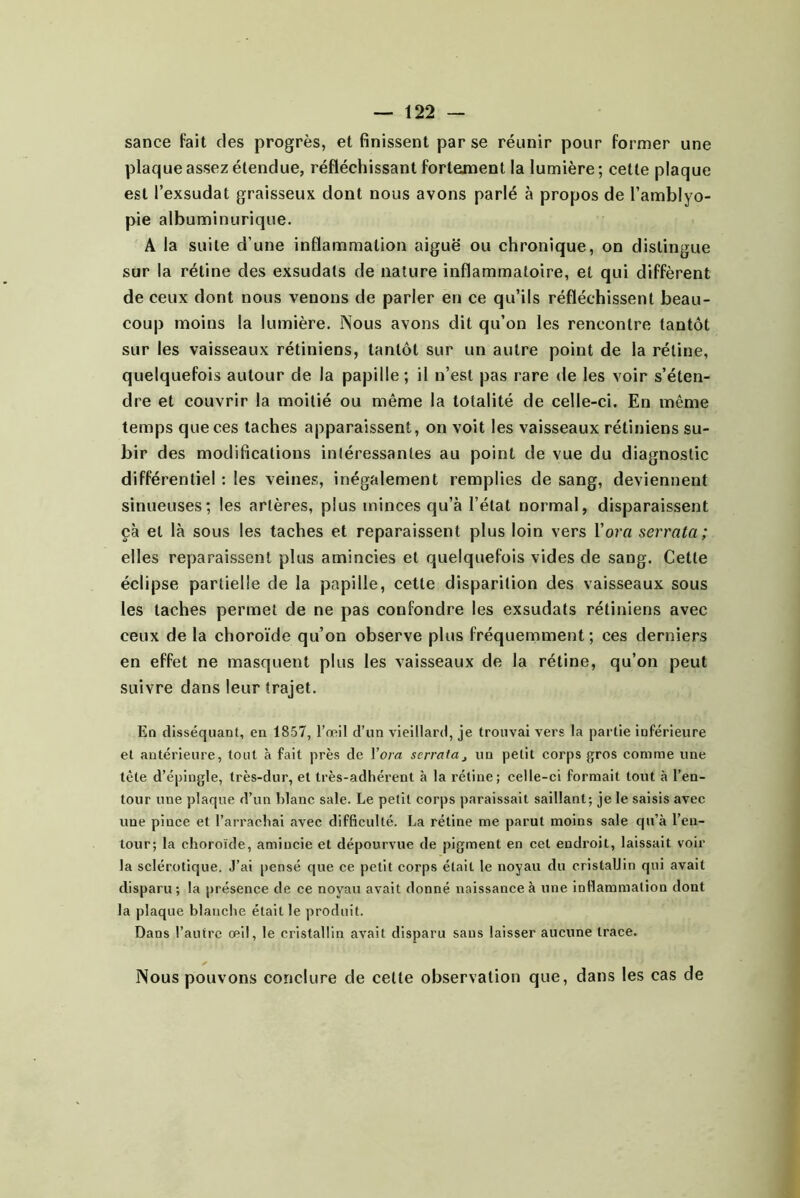 sance fait des progrès, et finissent par se réunir pour former une plaque assez étendue, réfléchissant fortement la lumière; cette plaque est l’exsudât graisseux dont nous avons parlé à propos de l’amblyo- pie albuminurique. A la suite d’une inflammation aiguë ou chronique, on distingue sur la rétine des exsudais de nature inflammatoire, et qui diffèrent de ceux dont nous venons de parler en ce qu’ils réfléchissent beau- coup moins la lumière. Nous avons dit qu’on les rencontre tantôt sur les vaisseaux rétiniens, tantôt sur un autre point de la rétine, quelquefois autour de la papille ; il n’est pas rare de les voir s’éten- dre et couvrir la moitié ou même la totalité de celle-ci. En même temps que ces taches apparaissent, on voit les vaisseaux rétiniens su- bir des modifications intéressantes au point de vue du diagnostic différentiel ; les veines, inégalement remplies de sang, deviennent sinueuses; les artères, plus minces qu’à l’état normal, disparaissent çà et là sous les taches et reparaissent plus loin vers Vorci serrata ; elles reparaissent plus amincies et quelquefois vides de sang. Cette éclipse partielle de la papille, cette disparition des vaisseaux sous les taches permet de ne pas confondre les exsudais rétiniens avec ceux de la choroïde qu’on observe plus fréquemment ; ces derniers en effet ne masquent plus les vaisseaux de la rétine, qu’on peut suivre dans leur trajet. En disséquant, en 1857, l’œil d’un vieillard, je trouvai vers la partie inférieure et antérieure, tout à fait près de \ora serrata^ un petit corps gros comme une tète d’épingle, très-dur, et très-adhérent à la rétine; celle-ci formait tout à l’en- tour une plaque d’un blanc sale. Le petit corps paraissait saillant; je le saisis avec une pince et l’arrachai avec difficulté. La rétine me parut moins sale qu’à l’en- tour; la choroïde, amincie et dépourvue de pigment en cet endroit, laissait voir la sclérotique. J’ai pensé que ce petit corps était le noyau du cristallin qui avait disparu; la présence de ce noyau avait donné naissance à une inflammation dont la plaque blanche était le produit. Dans l’autre œil, le cristallin avait disparu sans laisser aucune trace. Nous pouvons conclure de celte observation que, dans les cas de