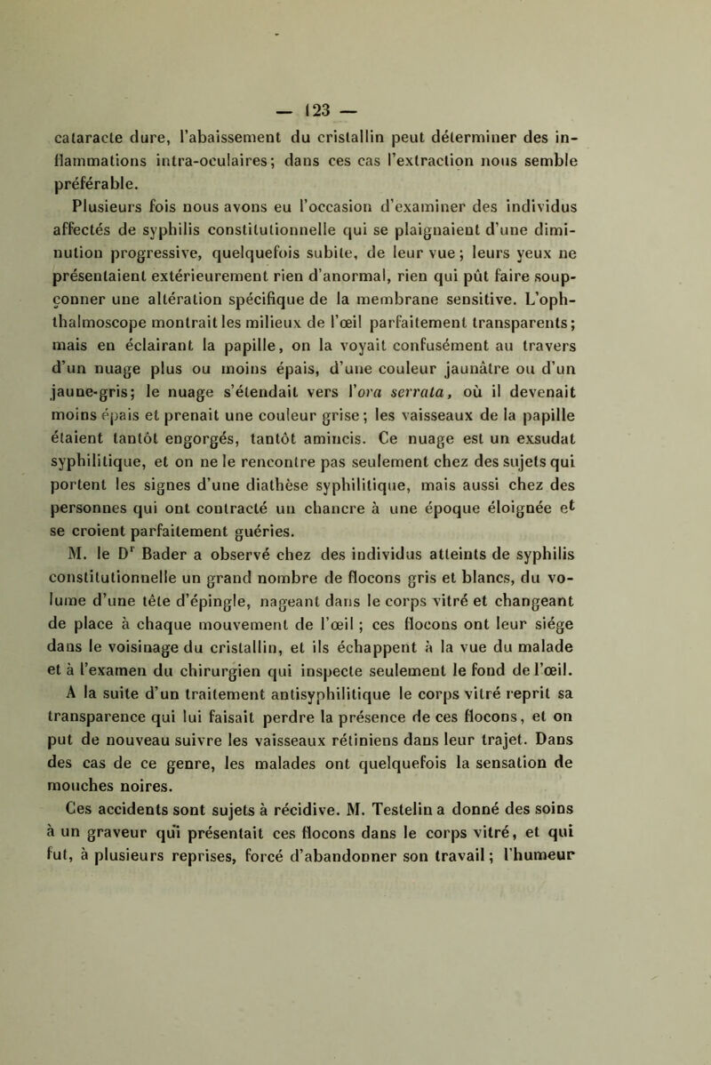 — (23 — calaracte dure, l’abaissement du cristallin peut déterminer des in- flammations intra-oeulaires ; dans ces cas l’extraction nous semble préférable. Plusieurs fois nous avons eu l’occasion d’examiner des individus affectés de syphilis constitutionnelle qui se plaignaient d’une dimi- nution progressive, quelquefois subite, de leur vue ; leurs yeux ne présentaient extérieurement rien d’anormal, rien qui pût faire soup- çonner une altération spécifique de la membrane sensitive. L’oph- thalmoscope montrait les milieux de l’œil parfaitement transparents; mais en éclairant la papille, on la voyait confusément au travers d’un nuage plus ou moins épais, d’une couleur jaunâtre ou d’un jaune-gris; le nuage s’étendait vers l’ora serrata, où il devenait moins éj)ais et prenait une couleur grise; les vaisseaux de la papille étaient tantôt engorgés, tantôt amincis. Ce nuage est un exsudât syphilitique, et on ne le rencontre pas seulement chez des sujets qui portent les signes d’une diathèse syphilitique, mais aussi chez des personnes qui ont contracté un chancre à une époque éloignée se croient parfaitement guéries. M. le Bader a observé chez des individus atteints de syphilis constitutionnelle un grand nombre de flocons gris et blancs, du vo- lume d’une tête d’épingle, nageant dans le corps vitré et changeant de place à chaque mouvement de l’œil ; ces flocons ont leur siège dans le voisinage du cristallin, et ils échappent à la vue du malade et à l’examen du chirurgien qui inspecte seulement le fond de l’œil. A la suite d’un traitement antisyphilitique le corps vitré reprit sa transparence qui lui faisait perdre la présence de ces flocons, et on put de nouveau suivre les vaisseaux rétiniens dans leur trajet. Dans des cas de ce genre, les malades ont quelquefois la sensation de mouches noires. Ces accidents sont sujets à récidive. M. Testelin a donné des soins à un graveur qui présentait ces flocons dans le corps vitré, et qui fut, à plusieurs reprises, forcé d’abandonner son travail; l’humeur