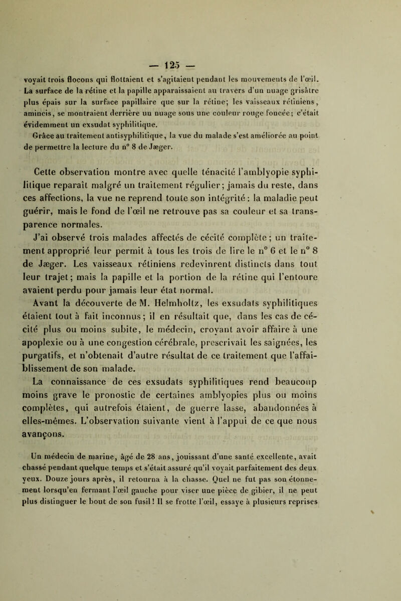 voyait trois flocons qui flottaient et s’agitaient pendant les mouvements de l’œil. La surface de la rétine et la papille apparaissaient au travers d’un nuage grisâtre plus épais sur la surface papillaire que sur la rétine; les vaisseaux rétiniens, amincis, se montraient derrière un nuage sous une couleur rouge foncée; c’était évidemment un exsudât syphilitique. Grâce au traitement antisyphilitique, la vue du malade s’est améliorée au point de permettre la lecture du n“ 8 de Jæger. Celte observation montre avec quelle ténacité l’amblyojDie syphi- litique reparaît malgré un traitement régulier; jamais du reste, dans ces affections, la vue ne reprend toute son intégrité ; la maladie peut guérir, mais le fond de l’œil ne retrouve pas sa couleur et sa trans- parence normales. J’ai observé trois malades affectés de cécité complète; un traite- ment approprié leur permit à tous les trois de lire le n” 6 et le n® 8 de Jæger. Les vaisseaux rétiniens redevinrent distincts dans tout leur trajet; mais la papille et la portion de la rétine qui l’entoure avaient perdu pour jamais leur état normal. Avant la découverte de M. Helmhoitz, les exsudais syphilitiques étaient tout à fait inconnus; il en résultait que, dans les cas de cé- cité plus ou moins subite, le médecin, croyant avoir affaire à une apoplexie ou à une congestion cérébrale, prescrivait les saignées, les purgatifs, et n’obtenait d’autre résultat de ce traitement que l’affai- blissement de son malade. La connaissance de ces exsudais syphilitiques rend beaucoup moins grave le pronostic de certaines amblyopies plus ou moins complètes, qui autrefois étaient, de guerre lasse, abandonnées à elles-mêmes. L’observation suivante vient à l’appui de ce que nous avançons. Un médecin de marine, âgé de 28 ans, jouissant d’une santé excellente, avait chassé pendant quelque temps et s’était assuré qu’il voyait parfaitement des deux yeux. Douze jours après, il retourna à la chasse. Quel ne fut pas son étonne- ment lorsqu’on fermant l’œil gauche pour viser une pièce de gibier, il ne peut plus distinguer le bout de son fusil ! Il se frotte l’œil, essaye à plusieurs reprises
