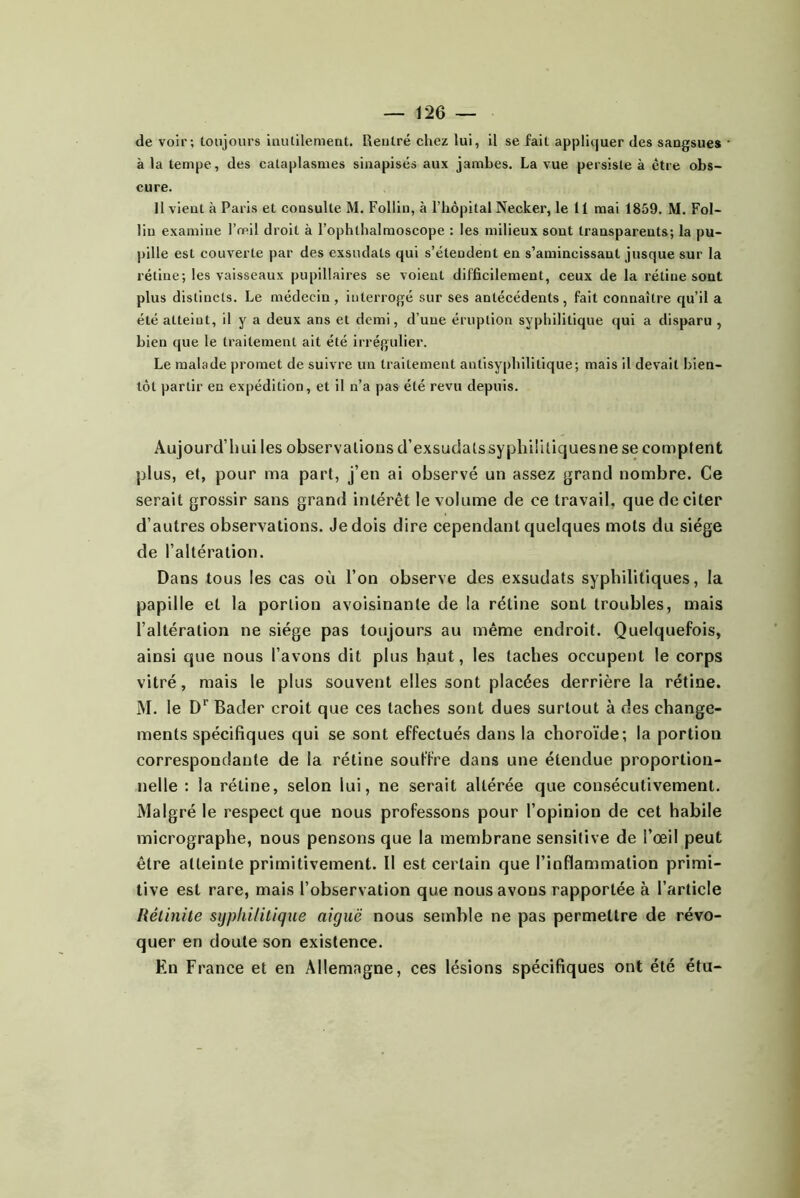 de voir; toujours inutilement. Rentré chez lui, il se fait appliquer des sangsues à la tempe, des cataplasmes sinapisés aux jambes. La vue persiste à être obs- cure. Il vient à Paris et consulte M. Follin, à l’hôpital Necker, le 11 mai 1859. M. Fol- lin examine Tmil droit à l’ophthalmoscope : les milieux sont transparents; la pu- pille est couverte par des exsudats qui s’étendent en s’amincissant jusque sur la rétine; les vaisseaux pupillaires se voient difficilement, ceux de la rétine sont plus distincts. Le médecin, interrogé sur ses antécédents, fait connaître qu’il a été atteint, il y a deux ans et demi, d’une éruption syphilitique qui a disparu , bien que le traitement ait été irrégulier. Le malade promet de suivre un traitement antisyphilitique; mais il devait bien- tôt partir en expédition, et il n’a pas été revu depuis. Aujourd’hui les observalionsd’exsudatssyphiütiquesnese comptent plus, et, pour ma part, j’en ai observé un assez grand nombre. Ce serait grossir sans grand intérêt le volume de ce travail, que de citer d’autres observations. Je dois dire cependant quelques mots du siège de l’altération. Dans tous les cas où l’on observe des exsudats syphilitiques, la papille et la portion avoisinante de la rétine sont troubles, mais l’altération ne siège pas toujours au même endroit. Quelquefois, ainsi que nous l’avons dit plus haut, les taches occupent le corps vitré, mais le plus souvent elles sont placées derrière la rétine. M. le D*’ Bader croit que ces taches sont dues surtout à des change- ments spécifiques qui se sont effectués dans la choroïde; la portion correspondante de la rétine souffre dans une étendue proportion- nelle : la rétine, selon lui, ne serait altérée que consécutivement. Malgré le respect que nous professons pour l’opinion de cet habile micrographe, nous pensons que la membrane sensitive de l’œil peut être atteinte primitivement. 11 est certain que l’inflammation primi- tive est rare, mais l’observation que nous avons rapportée à l’article Réimite syphilitique aiguë nous semble ne pas permettre de révo- quer en doute son existence. Eu France et en Allemagne, ces lésions spécifiques ont été étu-