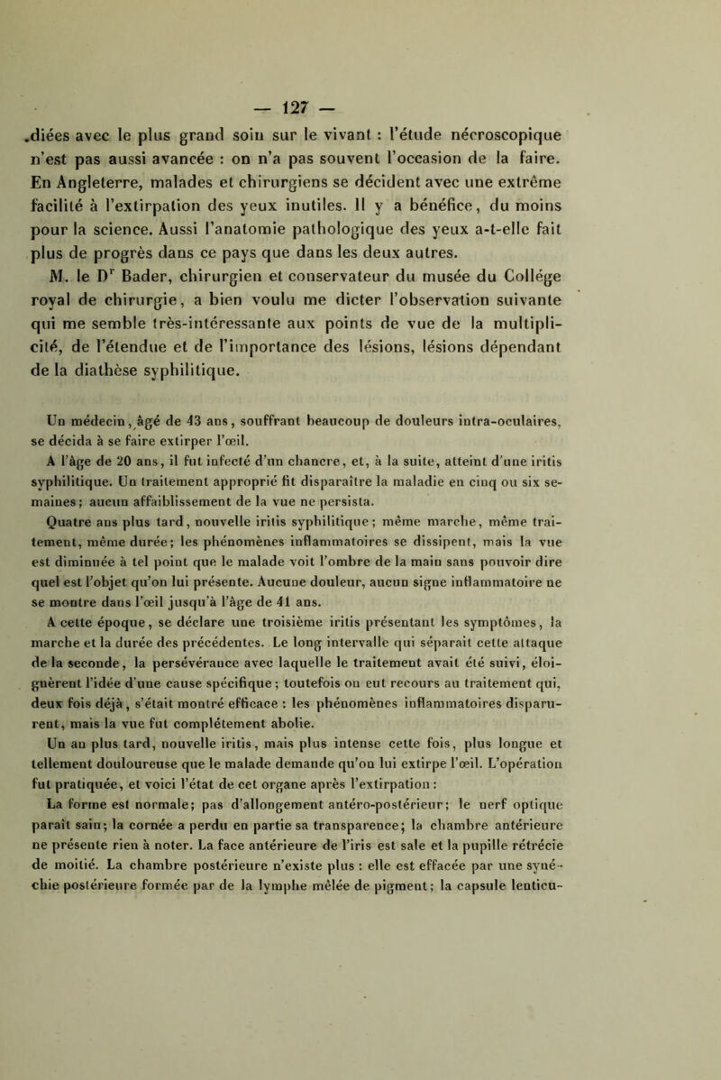 .diées avec le plus grand soin sur le vivant : l’étude nécroscopique n’est pas aussi avancée : on n’a pas souvent l’occasion de la faire. En Angleterre, malades et chirurgiens se décident avec une extrême facilité à l’extirpation des yeux inutiles. H y a bénéfice, du moins pour la science. Aussi l’anatomie pathologique des yeux a-t-elle fait plus de progrès dans ce pays que dans les deux autres. M. le D* Bader, chirurgien et conservateur du musée du Collège royal de chirurgie, a bien voulu me dicter l’observation suivante qui me semble très-intéressante aux points de vue de la multipli- cité, de l’étendue et de l’importance des lésions, lésions dépendant de la diathèse syphilitique. Un médecin, âgé de 43 ans, souffrant beaucoup de douleurs intra-oculaires, se décida à se faire extirper l’œil, A l’âge de 20 ans, il fut infecté d’un chancre, et, à la suite, atteint d’une iritis syphilitique. Un traitement approprié fit disparaître la maladie en cinq ou six se- maines; aucun affaiblissement de la vue ne persista. Quatre ans plus tard, nouvelle iritis syphilitique; même marche, même trai- tement, même durée; les phénomènes inflammatoires se dissipent, mais la vue est diminuée à tel point que, le malade voit l’ombre de la main sans pouvoir dire quel est l’objet qu’on lui présente. Aucune douleur, aucun signe inflammatoire ne se montre dans l’œil jusqu’à l’âge de 41 ans. A cette époque, se déclare une troisième iritis présentant les symptômes, la marche et la durée des précédentes. Le long intervalle qui séparait cette attaque de la seconde, la persévérance avec laquelle le traitement avait été suivi, éloi- gnèrent l’idée d’une cause spécifique ; toutefois on eut recours au traitement qui, deux fois déjà, s’était montré efficace : les phénomènes inflammatoires disparu- rent, mais la vue fut complètement abolie. Un an plus tard, nouvelle iritis, mais plus intense cette fois, plus longue et tellement douloureuse que le malade demande qu’on lui extirpe l’œil. L’opération fut pratiquée, et voici l’état de cet organe après l’extirpation : La forme est normale; pas d’allongement antéro-postérieur ; le nerf optique paraît sain; la cornée a perdu en partie sa transparence; la chambre antérieure ne présente rien à noter. La face antérieure de l’iris est sale et la pupille rétrécie de moitié. La chambre postérieure n’existe plus : elle est effacée par une syné- chie postérieure formée par de la lymphe mêlée de pigment; la capsule lenticu-