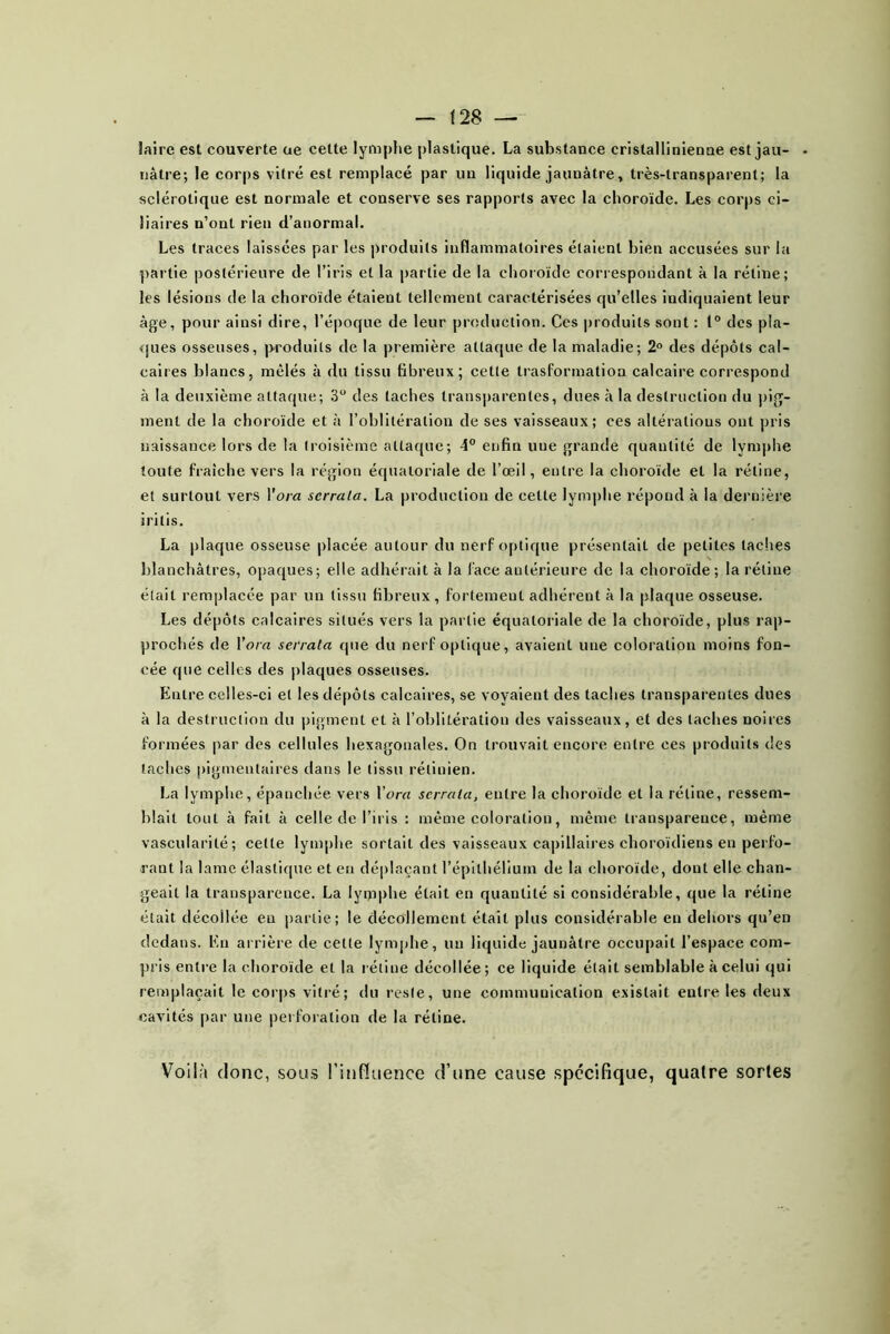 laire est couverte ue cette lymphe plastique. La substance cristallinîenne est jau- nâtre; le corps vitré est remplacé par un liquide jaunâtre, très-transparent; la sclérotique est normale et conserve ses rapports avec la choroïde. Les corps ci- liaires n’ont rien d’anormal. Les traces laissées par les produits inflammatoires étaient bien accusées sur la partie postérieure de l’iris et la partie de la choroïde correspondant à la rétine; les lésions de la choroïde étaient tellement caractérisées qu’elles indiquaient leur âge, pour ainsi dire, l’époque de leur production. Ces produits sont : 1° des pla- ques osseuses, produits de la première attaque de la maladie; 2° des dépôts cal- caires blancs, mêlés à du tissu fibreux; cette trasformation calcaire correspond à la deuxième attaque; 3“ des taches transparentes, dues à la destruction du pig- ment de la choroïde et à l’oblitération de ses vaisseaux; ces altérations ont pris uaissauce lors de la troisième attaque; 4° enfin une grande quantité de lymphe toute fraîche vers la région équatoriale de l’œil, entre la choroïde et la rétine, et surtout vers l’ora scrrala. La production de cette lymphe répond à la dernière iritis. La plaque osseuse placée autour du nerf optique présentait de petites taches blanchâtres, opaques; elle adhérait à la face antérieure de la choroïde; la rétine était remplacée par un tissu fibreux, fortement adhérent à la plaque osseuse. Les dépôts calcaires situés vers la partie équatoriale de la choroïde, plus rap- prochés de Vora serrata que du nerf optique, avaient une coloration moins fon- cée que celles des plaques osseuses. Entre celles-ci et les dépôts calcaires, se voyaient des taches transparentes dues à la destruction du pigment et à l’oblitération des vaisseaux, et des taches noires formées par des cellules hexagonales. On trouvait encore entre ces produits des taches pigmentaires dans le tissu rétinien. La lymphe, épanchée vers \'ora serrata, entre la choroïde et la rétine, ressem- blait tout à fait à celle de l’iris ; même coloration, même transparence, même vascularité; cette lymphe sortait des vaisseaux capillaires choroïdiens en perfo- rant la lame élastique et en déplaçant l’épithélium de la choroïde, dont elle chan- geait la transparence. La lymphe était en quantité si considérable, que la rétine était décollée en partie; le décollement était plus considérable en dehors qu’en dedans. En arrière de cette lymphe, un liquide jaunâtre occupait l’espace com- pris entre la choroïde et la rétine décollée; ce liquide était semblable à celui qui remplaçait le corps vitré; du reste, une communication existait entre les deux cavités par une pei foration de la rétine. Voilit donc, sous l’infitience d’une cause spécifique, quatre sortes