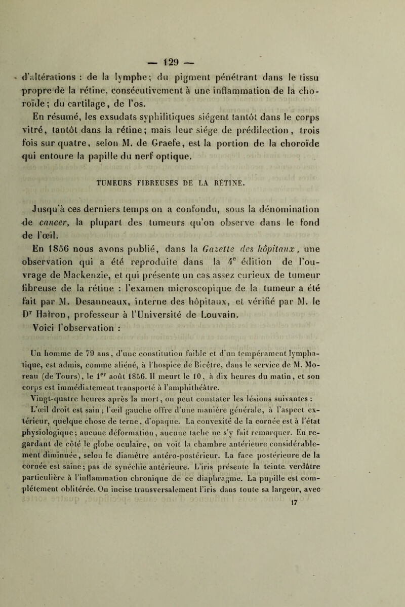 • d’iiltéralions : de la lymphe; du pigment pénélrant dans le (issu propre dè la rétine, consécutivement à une inflammation de la cho- roïde ; du cartilage, de l’os. En résumé, les exsudais syphilitiques siègent tantôt dans le corps vitré, tantôt dans la rétine; mais leur siège de prédilection, trois fois sur quatre, selon M. de Graefe, est la portion de la choroïde qui entoure la papille du nerf optique. TUMEURS FIBREUSES DE LA RÉTINE. Jusqu’à ces derniers temps on a confondu, sous la dénomination de cancer, la plupart des tumeurs qu’on observe dans le fond de l’œil. En 1856 nous avons publié, dans la Gazelle des hôpilaiix, une observation qui a été reproduite dans la 4® édition de l’ou- vrage de Mackenzie, et qui présente un cas assez curieux de tumeur fibreuse de la rétine : l’examen microscopique de la tumeur a été fait par M. Desanneaux, interne des hôpitaux, et vérifié par M. le D’’ Hairon, professeur à l’IIniversilé de Louvain. Voici l’observation : Un homme de 79 ans, d’une eonslilulion faible et d’un tempérament lympha- tique, est admis, comme aliéné, à l’hospice de Bicélre, dans le service de M. Mo- reau (de Tours), le l*’’’ août 1856. 11 meurt le 10, à dix heures du matin, et son corps est immédiatement transporté à l’amphithéâtre. Vingt-quatre heures après la mort, on peut constater les lésions suivantes : L’œil droit est sain ; l’œil gauche offre d’une manière générale, à l’aspect ex- térieur, quelque chose de terne, d'opaque. La convexité de la cornée est à l’état physiologique; aucune déformation, aucune tache ne s’y fait remarquer. Lu re- gardant de côté le globe oculaire, on voit la chambre antérieure considérable- ment diminuée, selon le diamètre antéro-postérieur. La face postérieure de la cornée est saine ; pas de synéebie antérieure. L’iris présente la teinte, verdâtre particulière à l’inllammation ebronique de ce diaphragme. La pupille est com- plètement oblitérée. On incise transversalement l’iris dans toute sa largeur, avec 17