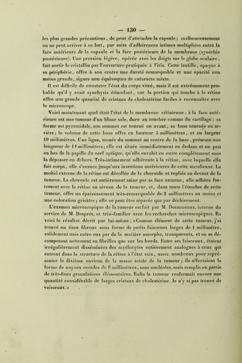 les plus grandes précautions, de peur d’atteindre la capsule; malheureusement on ne peut arriver à ce but, par suite d’adhérences intimes multipliées entre la face antérieure de la capsule et la face postérieure de la membrane (synéchie postérieure). Une pression légère, opérée avec les doigts sur le globe oculaire, fait sortir le cristallin par l’ouverture pratiquée à l’iris. Cette lentille, opaque à sa périphérie, offre à son centre une dureté remarquable et une opacité non moins grande, signes non équivoques de cataracte mixte. 11 est difficile de constater l’état du corps vitré, mais il est extrêmement pro- bable qu’il y avait synchysis étincelant, car la portion qui touche à la rétine offre une grande quantité de cristaux de cholestérine faciles à reconnaître avec le microscope. Voici maintenant quel était l’état de la membrane rétinienne : à la face anté- rieure est une tumeur d’un blanc sale, dure au toucher comme du cartilage ; sa forme est pyramidale, son sommet est tourné en avant, sa base tournée en ar- rière; le volume de cette base offre en hauteur 5 millimètres, et en largeur 10 millimètres. Une ligne, menée du sommet au centre de la base, présente une longueur de 11 millimètres; elle est située immédiatement en dedans et un peu en bas de la papille du nerf optique, qu’elle envahit en outre complètement sans la dépasser en dehors. Très-intimement adhérente à la rétine, avec laquelle elle fait corps, elle s’avance jusqu’aux insertions antérieures de cette membrane. La moitié externe de la rétine est décollée de la choroïde et repliée au devant de la tumeur. La choroïde est entièrement saine par sa face externe, elle adhère for- tement avec la rétine au niveau de la tumeur, et, dans toute l’étendue de cette tumeur, offre un épaississement très-remarquable de 2 millimètres au moins et une coloration grisâtre ; elle ne peut être séparée que par déchirement. L’examen microscopique de la tumeur est fait par M. Desanneaux, interne du service de M. Després, et très-familier avec les recherches microscopiques. Eu voici le résultat décrit par lui-même : «Comme élément de cette tumeur, j’ai trouvé un tissu fibreux sous forme de petits faisceaux larges de 1 millimètre, solidement unis entre eux par de la matière amorphe, transparents, et ne se dé- composant nettement en fibrilles que sur les bords. Entre ses faisceaux, étaient irrégulièrement disséminées des myélocytes entièrement analogues à ceux qui entrent dans la structure de la rétine à l’état sain, assez nombreux pour repré- senter le dixième environ de la masse totale de la tumeur; ils affectaient la forme de noyaux ovoïdes de fi millimètres, sans nucléoles,mais remplis en partie de très-fines granulations élémentaires. Enfin la tumeur renfermait encore une quantité considérable de larges cristaux de cholestérine. Je n’y ai pas trouvé de vaisseaux. »