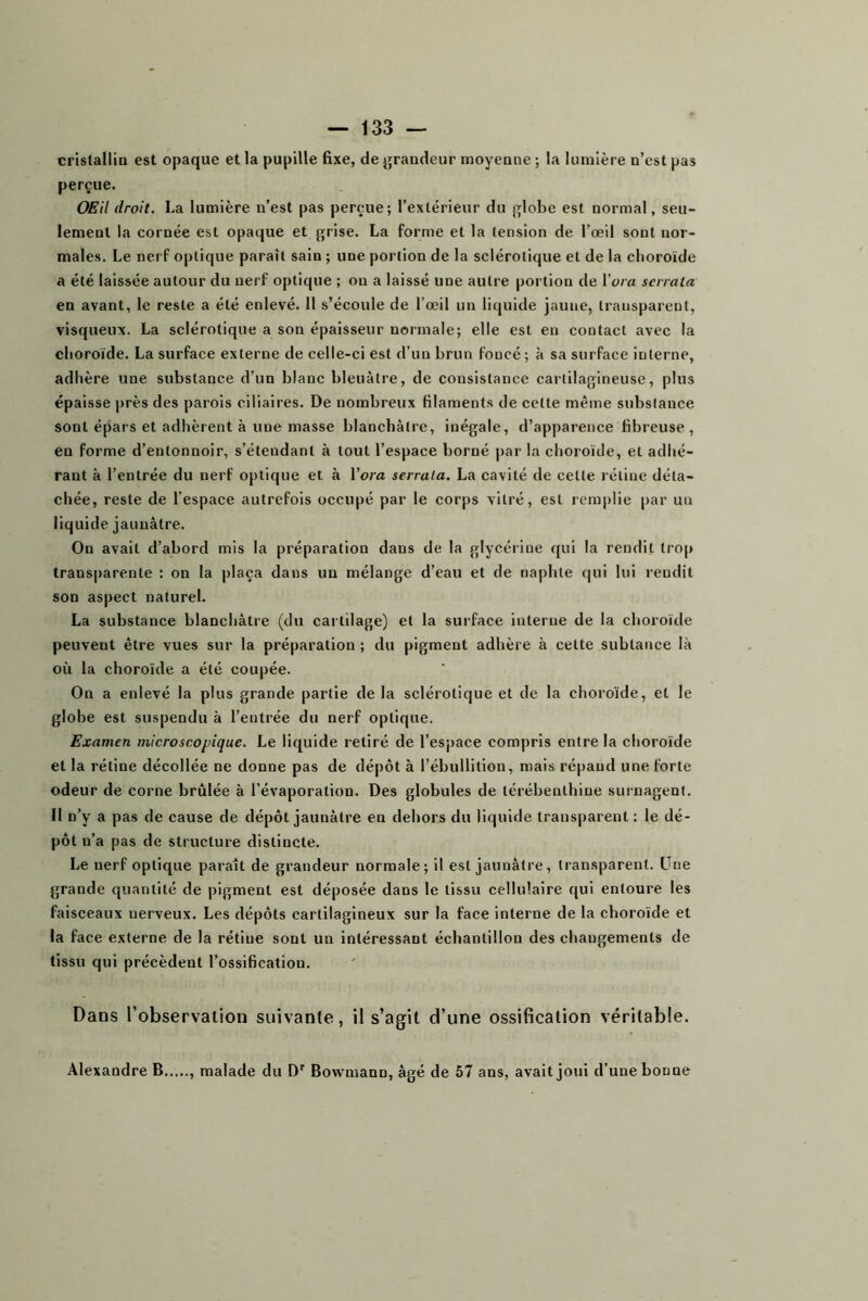 cristallia est opaque et la pupille fixe, de grandeur moyenne ; la lumière n’est pas perçue. OEil droit. La lumière n’est pas perçue; l’extérieur du globe est normal, seu- lement la cornée est opaque et grise. La forme et la tension de l’œil sont nor- males. Le nerf optique paraît sain ; une portion de la sclérotique et de la choroïde a été laissée autour du nerf optique ; ou a laissé une autre portion de l'ora serrata en avant, le reste a été enlevé. Il s’écoule de l’œil un liquide jaune, transparent, visqueux. La sclérotique a son épaisseur normale; elle est eu contact avec la choroïde. La surface externe de celle-ci est d’un brun foncé ; à sa surface interne, adhère une substance d’un blanc bleuâtre, de consistance cartilagineuse, plus épaisse près des parois ciliaires. De nombreux filaments de cette même substance sont épars et adhèrent à une masse blanchâtre, inégale, d’apparence fibreuse , en forme d’entonnoir, s’étendant à tout l’espace borné par la choroïde, et adhé- rant à l’entrée du nerf optique et à Vora serrata. La cavité de cette rétine déta- chée, reste de l’espace autrefois occupé par le corps vitré, est remplie par un liquide jaunâtre. On avait d’abord mis la préparation dans de la glycérine qui la rendit trop transparente : on la |>laça dans un mélange d’eau et de naphte qui lui rendit son aspect naturel. La substance blanchâtre (du cartilage) et la surface interne de la choroïde peuvent être vues sur la préparation ; du pigment adhère à cette subtance là où la choroïde a été coupée. On a enlevé la plus grande partie de la sclérotique et de la choroïde, et le globe est suspendu à l’entrée du nerf optique. Examen microscopique. Le liquide retiré de l’espace compris entre la choroïde et la rétine décollée ne donne pas de dépôt à l’ébullition, mais répand une forte odeur de corne brûlée à l’évaporation. Des globules de térébenthine surnagent. Il n’y a pas de cause de dépôt jaunâtre en dehors du liquide transparent : le dé- pôt n’a pas de structure distincte. Le nerf optique paraît de grandeur normale; il est jaunâtre, transparent. Une grande quantité de pigment est déposée dans le tissu cellulaire qui entoure les faisceaux nerveux. Les dépôts cartilagineux sur la face interne de la choroïde et la face externe de la rétine sont un intéressant échantillon des changements de tissu qui précèdent l’ossification. Dans l’observation suivante, il s’agit d’une ossification véritable. Alexandre B malade du D'’ Bowmann, âgé de 57 ans, avait joui d’une bonne