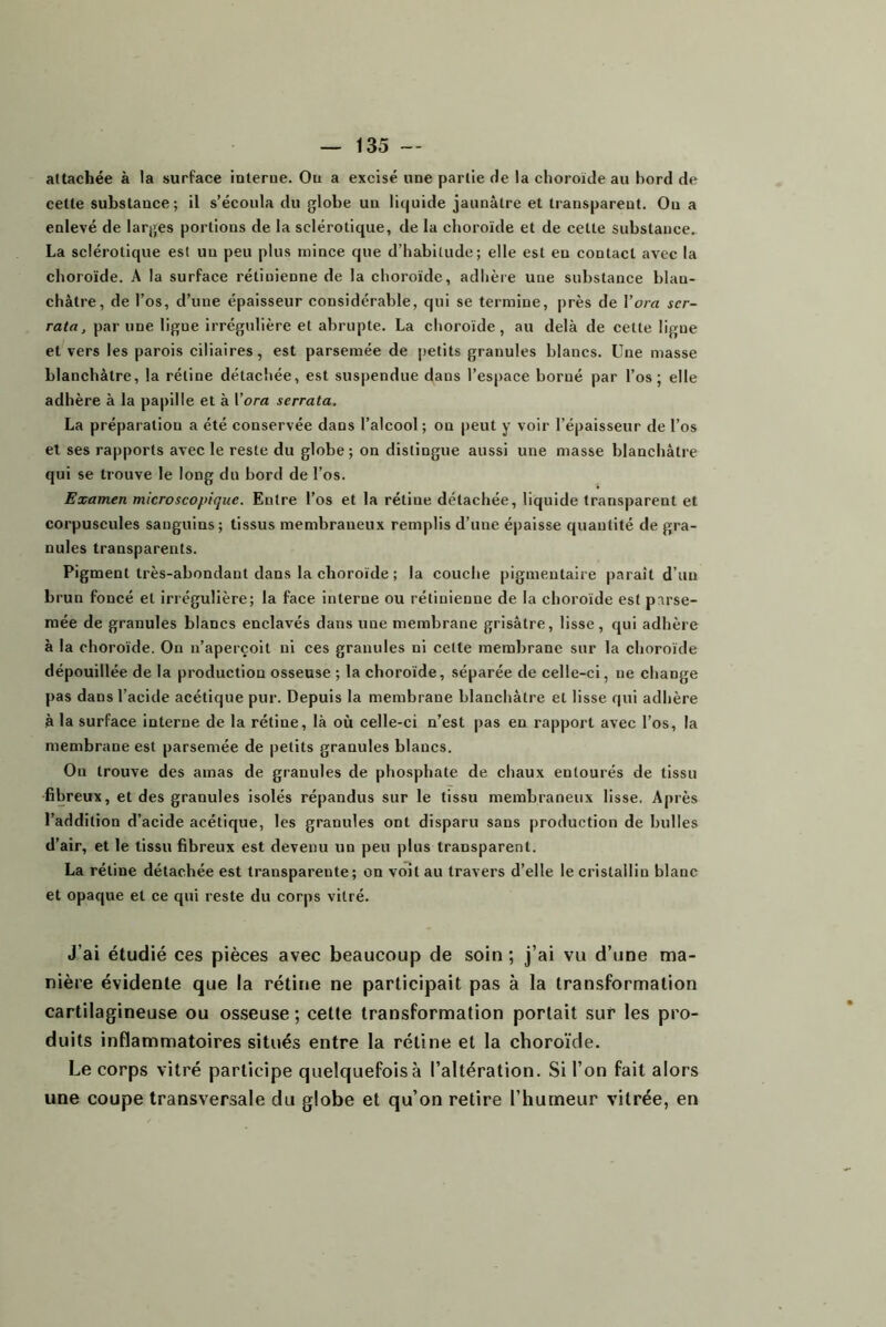 attachée à la surface ’mterue. Ou a excisé une partie de la choroïde au bord de cette substance; il s’écoula du globe un li(|uide jaunâtre et transparent. On a enlevé de larges portions de la sclérotique, de la choroïde et de celle substance. La sclérotique est un peu plus mince que d’habitude; elle est eu contact avec la choroïde. A la surface rétinienne de la choroïde, adhère une substance blan- châtre, de l’os, d’une épaisseur considérable, qui se termine, près de l’ora ser- rata, par une ligne irrégulière et abrupte. La choroïde, au delà de cette ligne et vers les parois ciliaires, est parsemée de petits granules blancs. Une masse blanchâtre, la rétine détachée, est suspendue dans l’espace borné par l’os; elle adhère à la papille et à Vora serrata, La préparation a été conservée dans l’alcool ; on peut y voir l’épaisseur de l’os et ses rapports avec le reste du globe ; on distingue aussi une masse blanchâtre qui se trouve le long du bord de l’os. Examen microscopique. Entre l’os et la rétine détachée, liquide transparent et corpuscules sanguins; tissus membraneux remplis d’une épaisse quantité de gra- nules transparents. Pigment très-abondant dans la choroïde ; la couche pigmentaire paraît d’un brun foncé et irrégulière; la face interne ou rétinienne de la choroïde est parse- mée de granules blancs enclavés dans une membrane grisâtre, lisse, qui adhère à la choroïde. On n’aperçoit ni ces granules ni cette membrane sur la choroïde dépouillée de la production osseuse ; la choroïde, séparée de celle-ci, ne change |)as dans l’acide acétique pur. Depuis la membrane blanchâtre et lisse qui adhère à la surface interne de la rétine, là où celle-ci n’est pas en rapport avec l’os, la membrane est parsemée de petits granules blancs. On trouve des amas de granules de phosphate de chaux entourés de tissu fibreux, et des granules isolés répandus sur le tissu membraneux lisse. Après l’addition d’acide acétique, les granules ont disparu sans production de bulles d’air, et le tissu fibreux est devenu un peu plus transparent. La rétine détachée est transparente; on voit au travers d’elle le cristallin blanc et opaque et ce qui reste du corps vitré. J’ai étudié ces pièces avec beaucoup de soin ; j’ai vu d’une ma- nière évidente que la rétine ne participait pas à la transformation cartilagineuse ou osseuse ; cette transformation portait sur les pro- duits inflammatoires situés entre la rétine et la choroïde. Le corps vitré participe quelquefois à l’altération. Si l’on fait alors une coupe transversale du globe et qu’on retire l’humeur vitrée, en