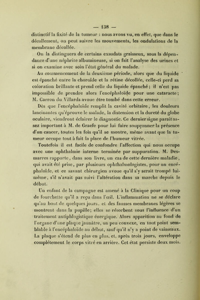distincliP la fixité de la tumeur : nous avons vu, en effet, que dans le décollement, on peut suivre les mouvements, les ondulations de la membrane décollée. On la distinguera de certains exsudais graisseux, sous la dépen- dance d’une néphrite albumineuse, si on fait l’analyse des urines et si on examine avec soin l’état général du malade. Au commencement de la deuxième période, alors que du liquide ' est épanché entre la choroïde et la rétine décollée, celle-ci perd sa coloration brillante et prend celle du liquide épanché; il n’est pas impossible de prendre alors l’encéphaloïde pour une cataracte; M. Carron du Villards avoue être tombé dans celte erreur. Dès que l’encéphaloïde remplit la cavité orbitaire, les douleurs lancinantes qu’éprouve le malade, la distension et la dureté du globe oculaire, viendront éclairer le diagnostic. Ce dernier signe paraît as- sez important à M. de Graefe pour lui faire soupçonner la présence d’un cancer, toutes les fois qu’il se montre, même avant que la tu- meur occupe tout à fait la place de l’humeur vitrée. Toutefois il est facile de confondre l’affection qui nous occupe avec une ophthalmie interne terminée par suppuration. M. Des- marres rapporte, dans son livre, un cas de cette dernière maladie, qui avait été prise, par plusieurs ophthalmologisles, pour un encé- phaloïde, et ce savant chirurgien avoue qu’il s’y serait trompé lui- même, s’il n’avait pas suivi l’altération dans sa marche depuis le début. Un enfant de la campagne est amené à la Clinique pour un coup de fourchette qu’il a reçu dans l’œil. L’inflammation ne se déclare qu’au bout de quelques jours, et des fausses membranes légères se montrent dans la pupille; elles se résorbent sous l’influence d’un traitement antiphlogistique énergique. Alors apparition au fond de l’organe d’une plaque jaunâtre, un peu convexe, en tout point sem- blable à l’encéphaloïde au début, sauf qu’il n’y a point de vaisseaux. La plaque s’étend de plus en plus, et, après trois jours, enveloppe complètement le corps vitré en arrière. Cet étal persiste deux mois.