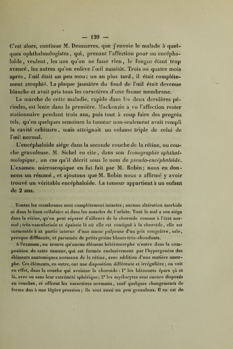 C’est alors, continue M. Desmarres, que j’envoie le malade à quel- ques ophthalmologisles, qui, prenant l’affection pour un encépha- loïde, veulent, les uns qu’on ne fasse rien, le fongus étant trop avancé, les autres qu’on enlève l’œil aussitôt. Trois ou quatre mois après, l’œil était un peu mou; un an plus tard, il était complète- ment atrophié. La plaque jaunâtre du fond de l’œil était devenue blanche et avait pris tous les caractères d’une fausse membrane. La marche de cette maladie, rapide dans les deux dernières pé- riodes, est lente dans la première. Mackenzie a vu l’affection rester stationnaire pendant trois ans, puis tout à coup faire des progrès tels, qu’en quelques semaines la tumeur non-seulement avait rempli la cavité orbitaire, mais atteignait un volume triple de celui de l’œil normal. L’encéphaloïde siège dans la seconde couche de la rétine, ou cou- che granuleuse. M. Sichel en cite, dans son Iconographie oplilhal- mologiqiie, un cas qu’il décrit sous le nom de pseudo-encéphnlokle. L’examen nûcroscopique en fut fait par M. Robin; nous en don- nons un résumé , et ajoutons que M. Robin nous a affirmé y avoir trouvé un véritable encéphaloïde. La tumeur appartient à un enfant de 2 ans. Toutes les membranes sont complètement intactes ; aucune altération morbide ni dans le tissu cellulaire ni dans les muscles de l’orbite. Tout le mal a son siège dans la rétine, qu’on peut séparer d’ailleurs de la choroïde comme à l’état nor- mal ; très-vascularisée et épaissie là où elle est contiguë à la choroïde, elle est surmontée à sa partie interne d’une masse pulpeuse d’un gris rougeâtre, sale, presque difHuente, et parsemée de petits grains blancs Irès-abondants. A l’examen, on trouve qu’aucun élément hétéromorphe n’entre dans la com- position de cette tumeur, qui est formée exclusivement par l’hypergenèse des éléments anatomiques normaux de la rétine, avec addition d’une matière amor- phe. Ces éléments, en outre, ont une disposition différente et irrégulière ; on voit en effet, dans la couche qui avoisine la choroïde : 1® les bâtonnets épars çà et là, avec ou sans leur extrémité sphérique; 2“ les myélocytes sont encore disposés en couches, et offrent les caractères normaux, sauf quelques changements de forme dus à une légère pression ; ils sont aussi un peu granuleux. Il en est de