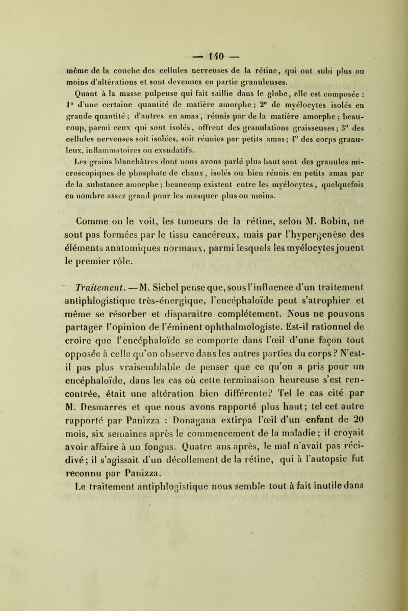 même de la couche des cellules nerveuses de la rétine, qui ont subi plus ou moins d’altérations et sont devenues en partie granuleuses. Quant à la masse pulpeuse qui fait saillie dans le globe, elle est composée : 1° d’une certaine quantité de matière amorphe; 2® de myélocytes isolés en grande quantité; d’autres en amas, réunis par de la matière amorphe; beau- coup, parmi ceux qui sont isolés, offrent des granulations graisseuses; 3® des cellules nerveuses soit isolées, soit réunies par petits amas; 4® des corps granu- leux, inllammatoires on exsudatifs. Les grains blanchâtres dont nous avons parlé plus haut sont des granules mi- croscopiques de phosphate de chaux , isolés ou bien réunis en petits amas par delà substance amorphe ; beaucoup existent entre les myélocytes, quelquefois en nombre assez grand pour les masquer plus ou moins. Comme on le voit, les lumeurs de la rétine, selon M. Robin, ne sont pas formées par le tissu cancéreux, ntais par l’hypergenèse des éléments anatomiques normaux, parmi lesquels les myélocytes jouent le premier rôle. ■ Traitement.—M. Sichel pense que, sous l’influence d’un traitement antiphlogistique très-énergique, l’encéphaloïde peut s’atrophier et même se résorber et disparaître complètement. Nous ne pouvons partager l’opinion de l’éminent ophthalmologisle. Est-il rationnel de croire que l’encéphaioïde se comporte dans l’œil d’une façon tout opposée à celle qu’on observe dans les autres parties du corps ? N’est- il pas plus vraisemblable de penser que ce qu’on a pris pour un encéphaloïde, dans les cas où celle terminaison heureuse s’est ren- contrée, était une altération bien différente? Tel le cas cité par M. Desmarres et que nous avons rapporté plus haut; tel cet autre rapporté par Panizza : Donagana extirpa l’œil d’un enfant de 20 mois, six seiuaines après le commencement de la maladie; il croyait avoir affaire à un fongus. Quatre ans après, le mal n’avait pas réci- divé; il s’agissait d’un décollement de la rétine, qui à l’autopsie fut reconnu par Panizza. Le traitement antiphlogistique nous semble tout à fait inutile dans