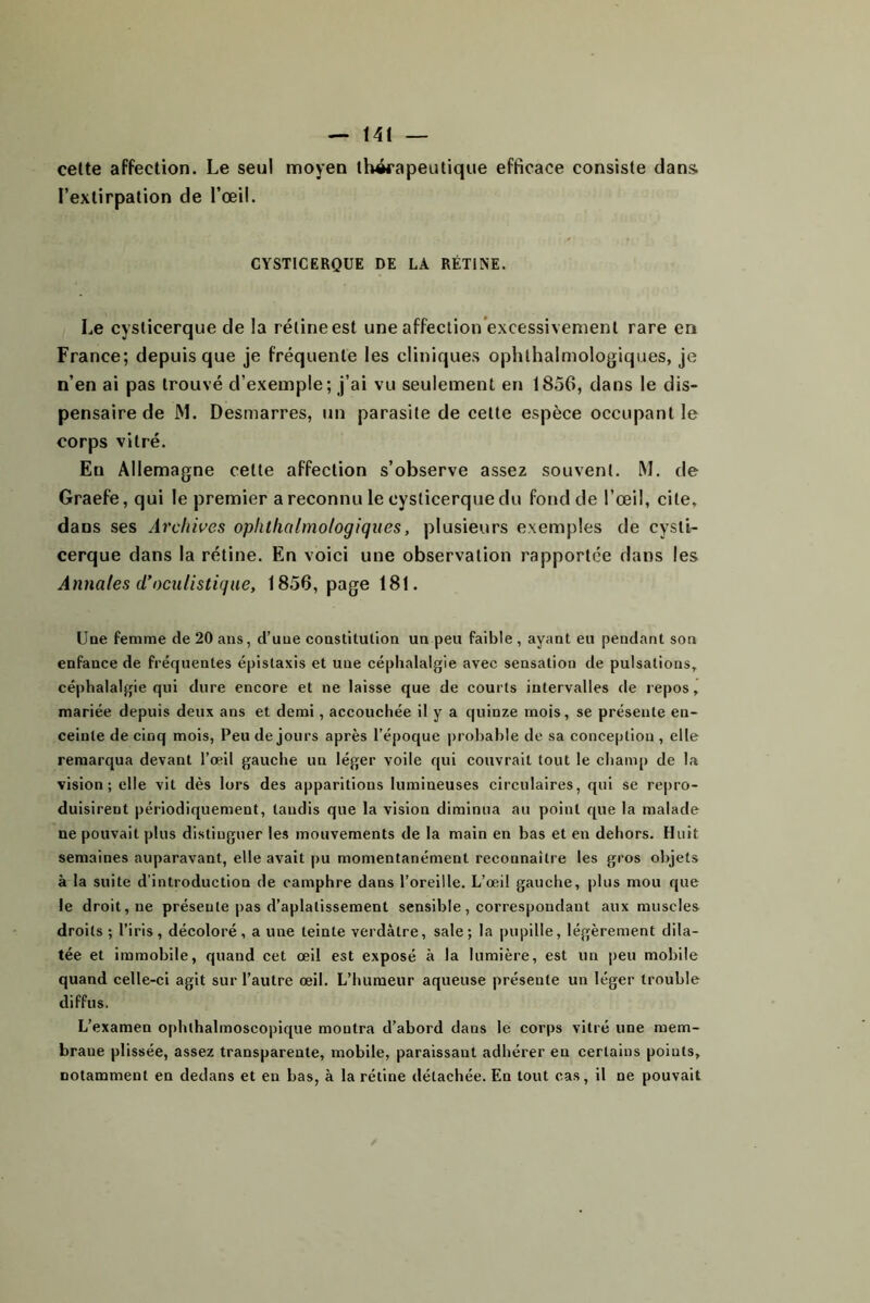 cette affection. Le seul moyen ihwapeutiqiie efficace consiste dans, l’extirpation de l’œil. CYSTICERQUE DE LÀ RÉTINE. Le cysticerque de la rélineest une affection excessivement rare en France; depuis que je fréquente les cliniques ophthalmologiques, je n’en ai pas trouvé d’exemple; j’ai vu seulement en 1856, dans le dis- pensaire de JVl. Desmarres, un parasite de cette espèce occupant le corps vitré. En Allemagne cette affection s’observe assez souvent. M. de Graefe, qui le premier a reconnu le cysticerque du fond de l’œil, cite, dans ses Archii’es ophthalmologiques, plusieurs exemples de cysti- cerque dans la rétine. En voici une observation rapportée dans les Annales d’oculistique, 1856, page 181. Uoe femme de 20 ans, d’une constitution un peu faible , ayant eu pendant son enfance de fréquentes épistaxis et une céphalalgie avec sensation de pulsations, céphalalgie qui dure encore et ne laisse que de courts intervalles de repos, mariée depuis deux ans et demi, accouchée il y a quinze mois, se présente en- ceinte de cinq mois, Peu de jours après l’époque probable de sa conception , elle remarqua devant l’œil gauche un léger voile qui couvrait tout le champ de la vision; elle vit dès lors des apparitions lumineuses circulaires, qui se repro- duisirent périodiquement, taudis que la vision diminua au point que la malade ne pouvait plus distinguer les mouvements de la main en bas et en dehors. Huit semaines auparavant, elle avait pu momentanément reconnaître les gros objets à la suite d’introduction de camphre dans l’oreille. L’œil gauche, plus mou que le droit, ne présente pas d’aplatissement sensible, correspondant aux muscles droits ; l’iris, décoloré, a une teinte verdâtre, sale; la pupille, légèrement dila- tée et immobile, quand cet œil est exposé à la lumière, est un peu mobile quand celle-ci agit sur l’autre œil. L’humeur aqueuse présente un léger trouble diffus. L’examen ophthalmoscopique montra d’abord dans le corps vitré une mem- brane plissée, assez transparente, mobile, paraissant adhérer en certains points, notamment en dedans et en bas, à la rétine détachée. En tout cas, il ne pouvait