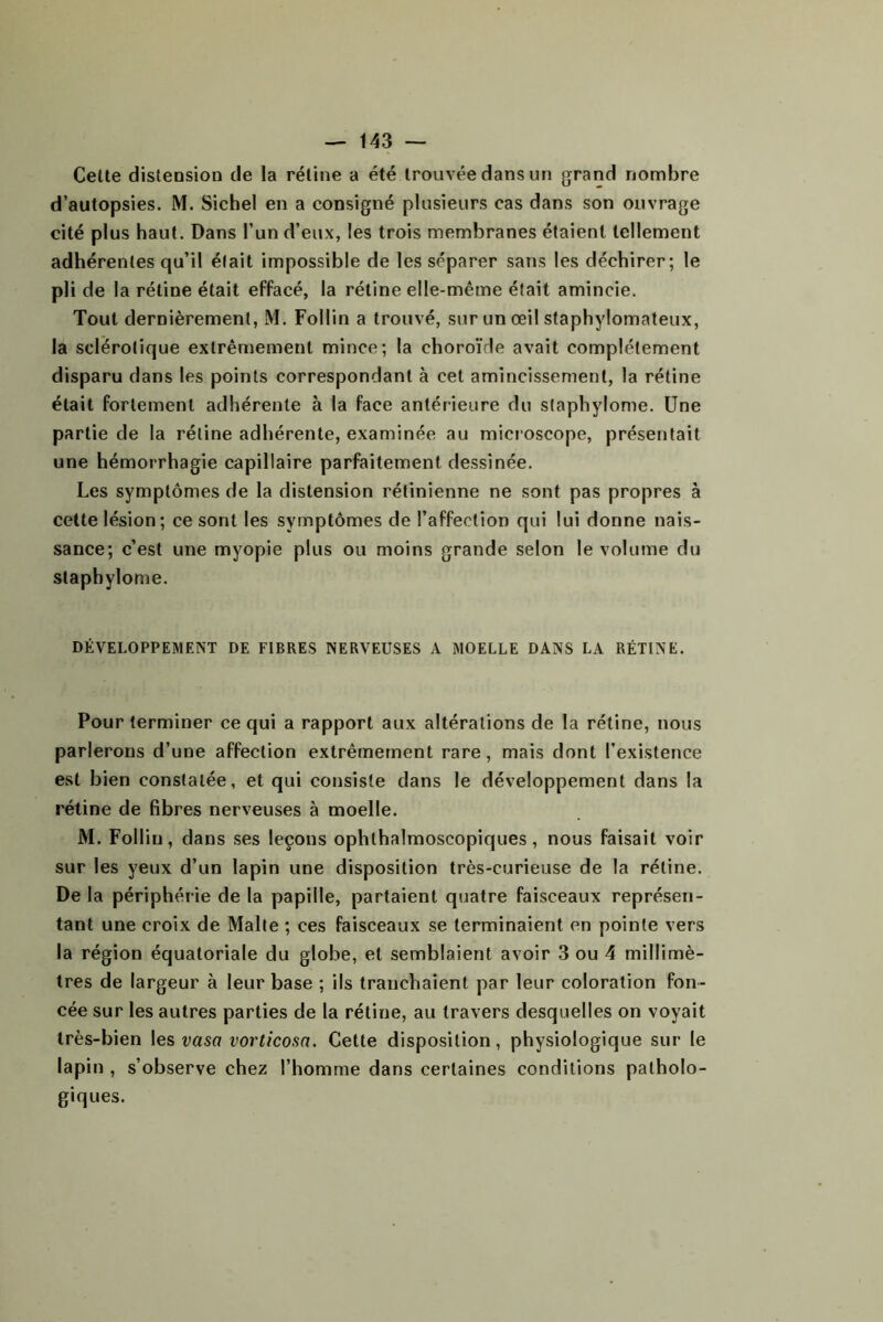 Celle distension de la réline a été trouvée dans un grand nombre d’autopsies. M. Siebel en a consigné plusieurs cas dans son ouvrage cité plus haut. Dans l’un d’eux, les trois membranes étaient tellement adhérentes qu’il était impossible de les séparer sans les déchirer; le pli de la rétine était effacé, la rétine elle-même était amincie. Tout dernièrement, M. Follin a trouvé, sur un œil staphylomateux, la sclérotique extrêmement mince; la choroïde avait complètement disparu dans les points correspondant à cet amincissement, la rétine était fortement adhérente à la face antérieure du slaphylome. Une partie de la rétine adhérente, examinée au microscope, présentait une hémorrhagie capillaire parfaitement dessinée. Les symptômes de la distension rétinienne ne sont pas propres à cette lésion; ce sont les symptômes de l’affection qui lui donne nais- sance; c’est une myopie plus ou moins grande selon le volume du staphylome. DÉVELOPPEMENT DE FIBRES NERVEUSES A MOELLE DANS LA RÉTINE. Pour terminer ce qui a rapport aux altérations de la rétine, nous parlerons d’une affection extrêmement rare, mais dont l’existence est bien constatée, et qui consiste dans le développement dans la rétine de fibres nerveuses à moelle. M. Follin, dans ses leçons ophthalmoscopiques, nous faisait voir sur les yeux d’un lapin une disposition très-curieuse de la rétine. De la périphérie de la papille, partaient quatre faisceaux représen- tant une croix de Malle ; ces faisceaux se terminaient en pointe vers la région équatoriale du globe, et semblaient avoir 3 ou 4 millimè- tres de largeur à leur base ; ils tranchaient par leur coloration fon- cée sur les autres parties de la rétine, au travers desquelles on voyait très-bien les vaso vorticosa. Cette disposition, physiologique sur le lapin , s’observe chez l’homme dans certaines conditions patholo- giques.