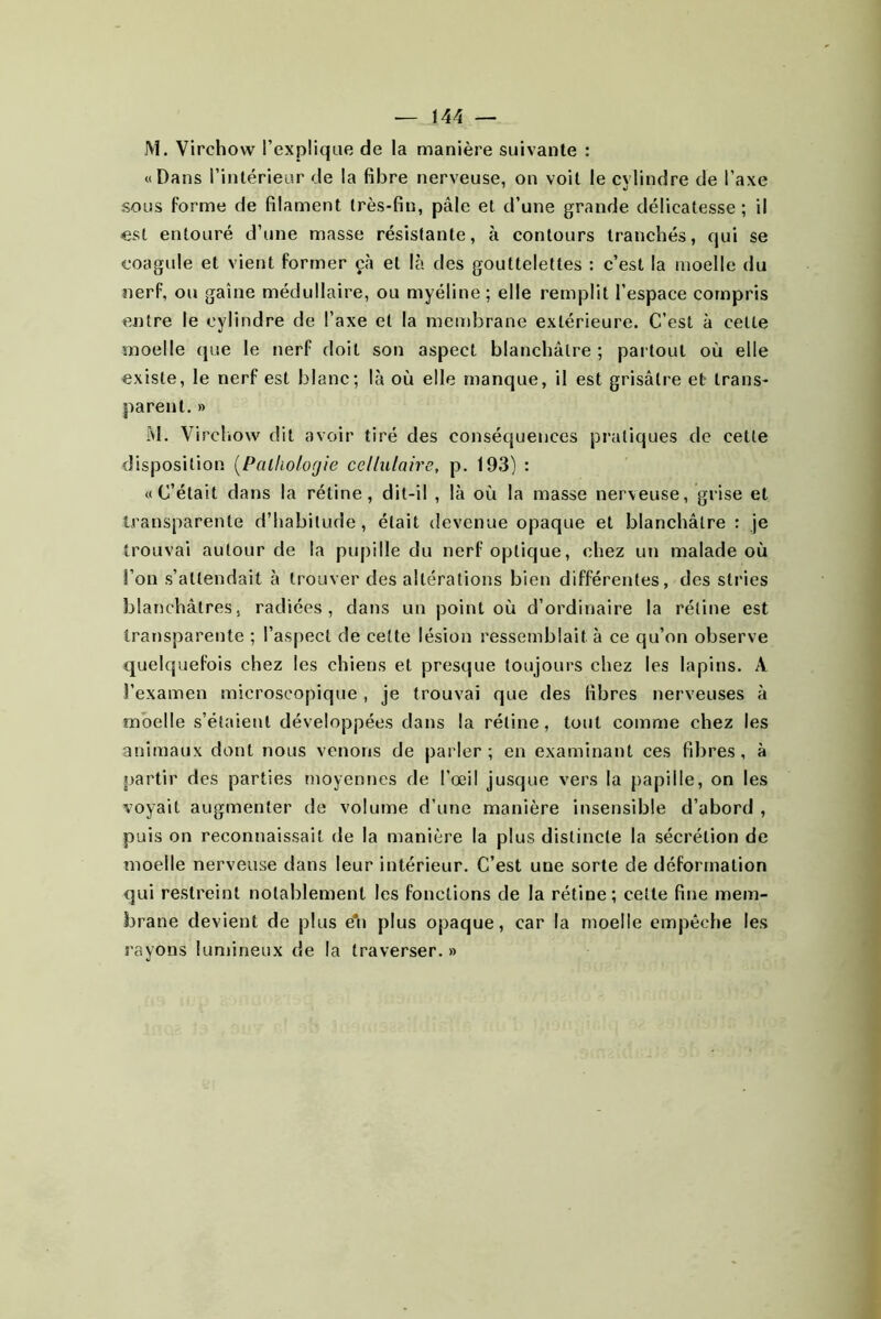 M. Virchow l’explique de la manière suivante : «Dans l’intérieur de la fibre nerveuse, on voit le cylindre de l’axe sous forme de filament très-fin, pâle et d’une grande délicatesse; il «St entouré d’une masse résistante, à contours tranchés, qui se coagule et vient former çà et là des gouttelettes : c’est la moelle du nerf, ou gaine médullaire, ou myéline ; elle remplit l’espace compris entre le cylindre de l’axe et la membrane extérieure. C’est à cette moelle que le nerf doit son aspect blanchâtre ; pai tout où elle existe, le nerf est blanc; là où elle manque, il est grisâtre et trans- parent. » M. Vircliow dit avoir tiré des conséquences pratiques de cette disposition [Palholorjie cellulaire, p. 193) : «C’était dans la rétine, dit-il , là où la masse nerveuse, grise et transparente d’habitude, était devenue opaque et blanchâtre : je trouvai autour de la pujiille du nerf optique, chez un malade où l’on s’attendait à trouver des altérations bien différentes, des stries blanchâtres, radiées, dans un point où d’ordinaire la rétine est transparente ; l’aspect de cette lésion ressemblait à ce qu’on observe quelquefois chez les chiens et presque toujours chez les lapins. A l’examen microscopique , je trouvai que des fibres nerveuses à moelle s’étaient développées dans la rétine, tout comme chez les animaux dont nous venons de parler; en examinant ces fibres, à partir des parties moyennes de l’œil jusque vers la papille, on les voyait augmenter de volume d’une manière insensible d’abord , puis on reconnaissait de la manière la plus distincte la sécrétion de moelle nerveuse dans leur intérieur. C’est une sorte de déformation qui restreint notablement les fonctions de la rétine; cette fine mem- brane devient de plus é*n plus opaque, car la moelle empêche les rayons lumineux de la traverser. »