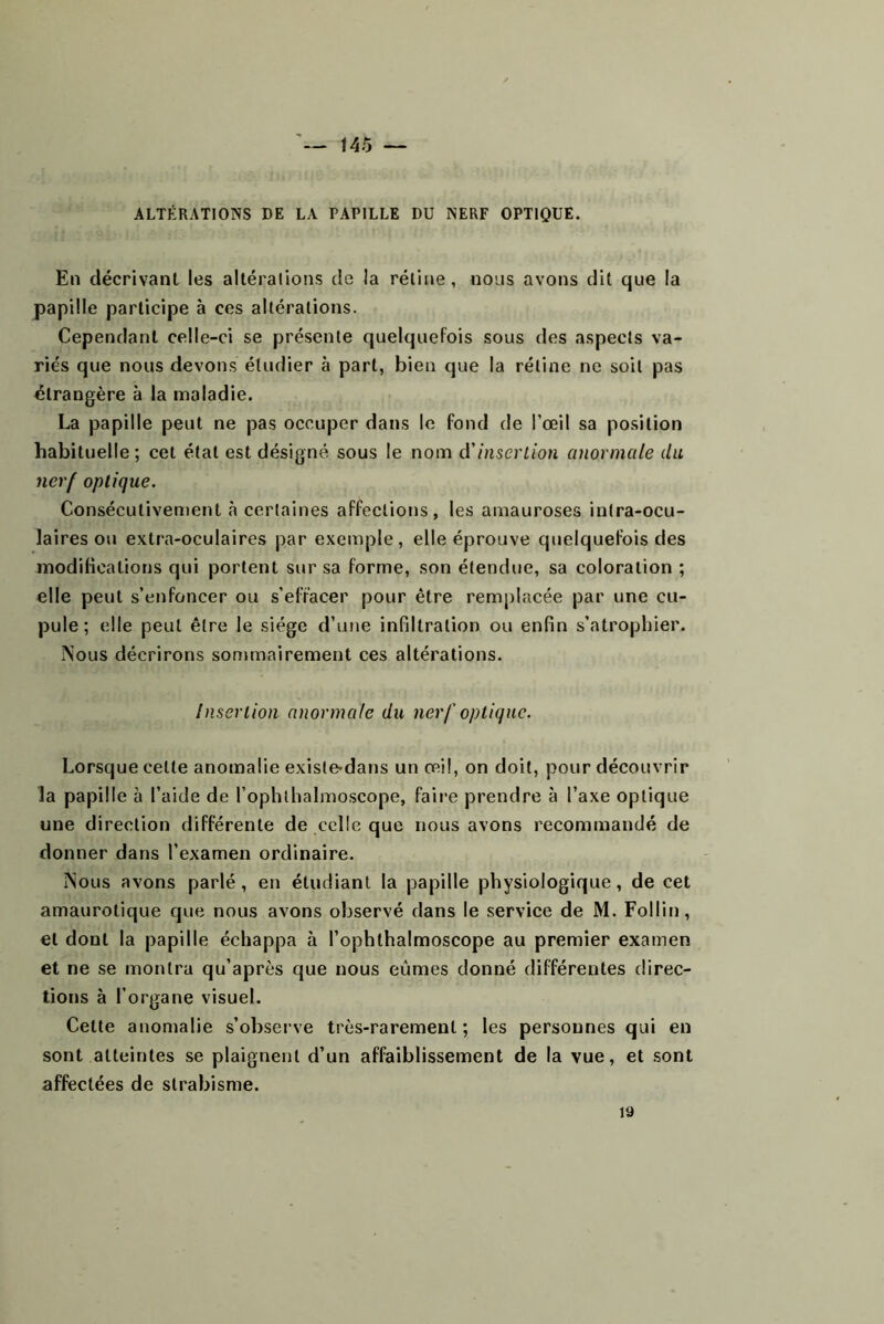 — t45 — ALTÉRATIONS DE LA PAPILLE DU NERF OPTIQUE. En décrivant les altéralions de la réline, nous avons dit que la papille participe à ces altérations. Cependant celle-ci se présente quelquefois sous des aspects va- riés que nous devons étudier à part, bien que la rétine ne soit pas étrangère à la maladie. La papille peut ne pas occuper dans le fond de l’œil sa position habituelle ; cet étal est désigné sous le nom d'insertion anormale du nerf optique. Consécutivement «à certaines affections, les amauroses intra-ocu- laires ou extra-oculaires par exemple, elle éprouve quelquefois des modifications qui portent sur sa forme, son étendue, sa coloration ; elle peut s’enfoncer ou s’effacer pour être remplacée par une cu- pule ; elle peut être le siège d’une infiltration ou enfin s’atrophier. Nous décrirons sommairement ces altérations. Insertion anormale du nerf optique. Lorsque celle anomalie exisle-dans un œil, on doit, pour découvrir la papille à l’aide de l’ophlhalmoscope, faii'e prendre à l’axe optique une direction différente de celle que nous avons recommandé de donner dans l’examen ordinaire. Nous avons parlé, en étudiant la papille physiologique, de cet amaurotique que nous avons observé dans le service de M. FoUin, et dont la papille échappa à l’ophthalmoscope au premier examen et ne se montra qu’après que nous eûmes donné différentes direc- tions à l’organe visuel. Cette anomalie s’observe très-rarement; les personnes qui en sont atteintes se plaignent d’un affaiblissement de la vue, et sont affectées de strabisme. 19