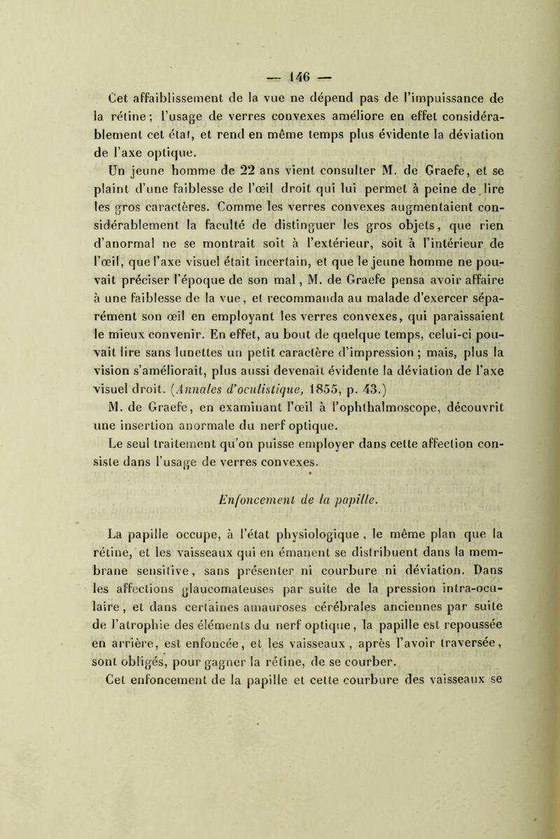 Cet affaiblissement de la vue ne dépend pas de l’impuissance de la réline; l’usage de verres convexes améliore en effet considéra- blement cet étal, et rend en même temps plus évidente la déviation de l’axe optique. Un jeune homme de 22 ans vient consulter M. de Graefe, et se plaint d’une faiblesse de l’œil droit qui lui permet à peine de lire les gros caractères. Comme les verres convexes augmentaient con- sidérablement la faculté de distinguer les gros objets, que rien d’anormal ne se montrait soit à l’extérieur, soit à l’intérieur de l’œil, que l’axe visuel était incertain, et que le jeune homme ne pou- vait préciser l’époque de son mal, M. de Graefe pensa avoir affaire à une faiblesse de la vue, et recommanda au malade d’exercer sépa- rément son œil en employant les verres convexes, qui paraissaient le mieux convenir. En effet, au bout de quelque temps, celui-ci pou- vait lire sans lunettes un petit caractère d’impression ; mais, plus la vision s’améliorait, plus aussi devenait évidente la déviation de l’axe visuel droit. [Annales (Toculistique, 1855, p. 43.) M. de Graefe, en examinant l’œil à l’ophthalmoscope, découvrit une insertion anormale du nerf optique. Le seul traitement qu’on puisse employer dans cette affection con- siste dans l’usage de verres convexes. ♦ Enfoncement de la papille. La papille occupe, à l’état physiologique , le même plan que la rétine, et les vaisseaux qui en émanent se distribuent dans la mem- brane sensitive, sans présenter ni courbure ni déviation. Dans les affections glaucomaleuses par suite de la pression intra-octi- laire, et dans certaines amauroses cérébrales anciennes par suite de l’atrophie des éléments du nerf optique, la papille est repoussée en arrière, est enfoncée, et les vaisseaux , après l’avoir traversée, sont obligés, pour gagner la rétine, de se courber. Cet enfoncement de la papille et celte courbure des vaisseaux se