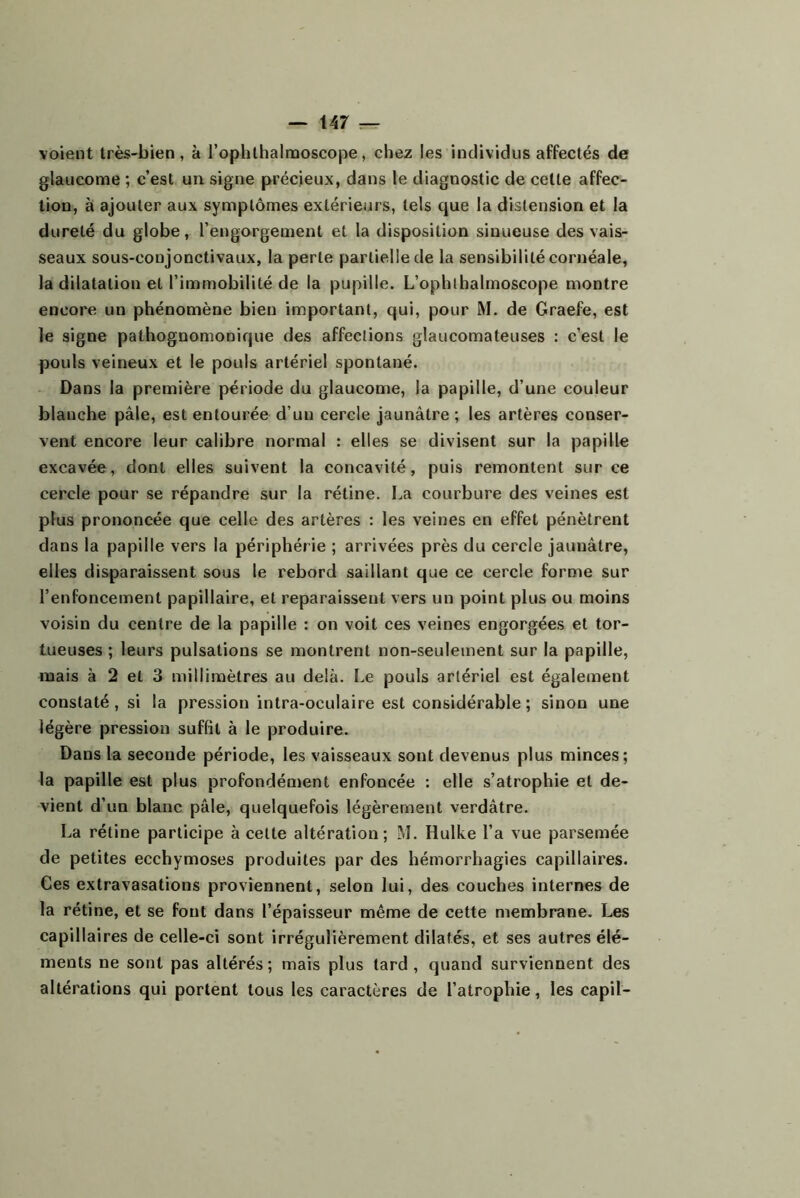 voient très-bien, à rophlhalmoscope, chez les individus affectés de glaucome ; c’est un signe précieux, dans le diagnostic de cette affec- tion, à ajouter aux symptômes extérieurs, tels que la distension et la dureté du globe, l’engorgement et la disposition sinueuse des vais- seaux sous-conjonctivaux, la perte partielle de la sensibilité cornéale, la dilatation et l’immobilité de la pupille. L’ophlhalmoscope montre encore un phénomène bien important, qui, pour M. de Graefe, est le signe pathognomonique des affections glaucomateuses : c’est le pouls veineux et le pouls artériel spontané. Dans la première période du glaucome, la papille, d’une couleur blanche pâle, est entourée d’un cercle jaunâtre ; les artères conser- vent encore leur calibre normal : elles se divisent sur la papille excavée, dont elles suivent la concavité, puis remontent sur ce cercle pour se répandre sur la rétine. La courbure des veines est plus prononcée que celle des artères : les veines en effet pénètrent dans la papille vers la périphérie ; arrivées près du cercle jaunâtre, elles disparaissent sous le rebord saillant que ce cercle forme sur l’enfoncement papillaire, et reparaissent vers un point plus ou moins voisin du centre de la papille : on voit ces veines engorgées et tor- tueuses ; leurs pulsations se montrent non-seulement sur la papille, mais à 2 et 3 millimètres au delà. Le pouls artériel est également constaté, si la pression intra-oculaire est considérable ; sinon une légère pression suffît à le produire. Dans la seconde période, les vaisseaux sont devenus plus minces; la papille est plus profondément enfoncée : elle s’atrophie et de- vient d’un blanc pâle, quelquefois légèrement verdâtre. La rétine participe à cette altération; M. Hulke l’a vue parsemée de petites ecchymoses produites par des hémorrhagies capillaires. Ces extravasations proviennent, selon lui, des couches internes de la rétine, et se font dans l’épaisseur même de cette membrane. Les capillaires de celle-ci sont irrégulièrement dilatés, et ses autres élé- ments ne sont pas altérés; mais plus tard, quand surviennent des altérations qui portent tous les caractères de l’atrophie, les capil-