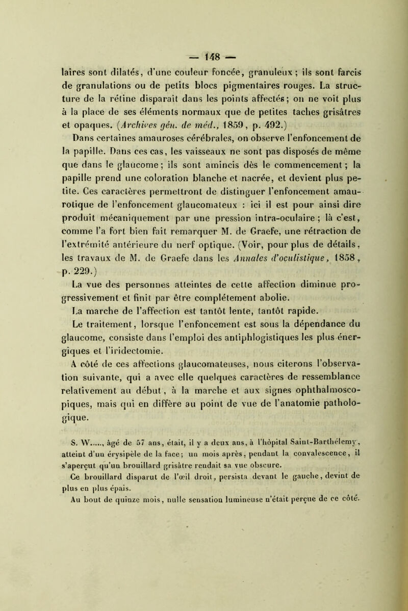 laires sont dilatés, d’une couleur foncée, granuleux; iis sont farcis de granulations ou de petits blocs pigmentaires rouges. La struc- ture de la rétine disparaît dans les points affectés; on ne voit plus à la place de ses éléments normaux que de petites taches grisâtres et opaques. [Archû’es gén. de méd., 1859, p. 492.) Dans certaines amauroses cérébrales, on observe l’enfoncement de la papille. Dans ces cas, les vaisseaux ne sont pas disposés de même que dans le glaucome; ils sont amincis dès le commencement; la papille prend une coloration blanche et nacrée, et devient plus pe- tite. Ces caractères permettront de distinguer l’enfoncement amau- rotique de l’enfoncement glaucomaleux : ici il est pour ainsi dire produit mécaniquement par une pression intra-oculaire ; là c’est, comme l’a fort bien fait remarquer M. de Graefe, une rétraction de l’extrémité antérieure du nerf optique. (Voir, pour plus de détails, les travaux de M. de Graefe dans les Annales d’oculistique, 1858, p. 229.) l.a vue des personnes atteintes de cette affection diminue pro- gressivement et finit par être complètement abolie. La marche de l’affection est tantôt lente, tantôt rapide. Le traitement, lorsque l’enfoncement est sous la dépendance du glaucome, consiste dans l’emploi des antiphlogistiques les plus éner- giques et l’iridectomie. A côté de ces affections glaucomateiises, nous citerons l’observa- tion suivante, qui a avec elle quelques caractères de ressemblance relativement au début, à la marche et aux signes ophthalmosco- piques, mais qui en diffère au point de vue de l’anatomie patholo- gique. S. W , âgé de 57 ans, était, il y a deux ans, à l’iiôpital Saint-Barlliéleray, atteint d’un érysipèle de la face; un mois aj)rès, pendant la convalescence, il s’aperçut qu’un brouillard grisâtre rendait sa vue obscure. Ce brouillard disparut de l’œil droit, persista devant le gauche, devint de plus en |)lus épais. Au bout de quinze mois, nulle sensation lumineuse n’était perçue de ce côté.