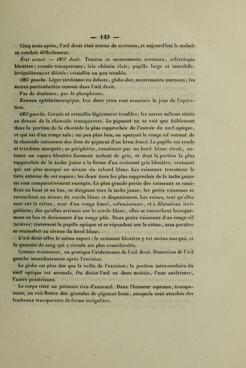 Cinq mois après, l’œil droit était atteint de nouveau,et aujourd’hui le malade se conduit dIFficilement. Élat actuel. — OEil droit. Tension et mouvements normaux; sclérotique bleuâtre ; cornée transparente ; iris châtain clair; pupille large et immobile, irrégulièrement dilatée; cristallin un peu trouble. OEil gauche. Léger strabisme en dehors, globe dur, mouvements normaux ; les autres particularités comme dans l’œil droit. Pas de douleurs; pas de phosphèues. Examen ophthalmoscopique. Les deux yeux sont examinés le jour de l’opéra- tion. OEil gauche. Cornée et cristallin légèrement troubles; les autres milieux situés au devant de la choroïde transparents. Le pigment ne se voit que faiblement dans la portion de la choroïde la plus rapprochée de l’entrée du nerf optique, et qui est d’un rouge sale; un i)eu plus loin, on aperçoit le rouge vif normal de la choroïde entourant des ilôts de pigment d’un brun foncé. La papille est ronde et très-bien marquée; sa périphérie, constituée par un bord blanc étroit, en- toure un espace bleuâtre finement tacheté de gris, et dont la portion la plus rapprochée de la tache jaune a la forme d’un croissant gris bleuâtre, croissant qui est plus marqué an niveau du rebord blanc. Les vaisseaux traversent le tiers externe de cet espace; les deux tiers les plus rapprochés de la tache jaune en sont comparativement exempts. La plus grande partie des vaisseaux se rami- fient en haut et en bas, se dirigeant vers la tache jaune; les petits vaisseaux se recourbent au niveau du cercle blanc et disparaissent. Les veines, tant qu’elles sont sur la rétine, sont d’un rouge foncé, volumineuses, et à dilatations Irré- gulières; dès qu’elles arrivent sur le cercle blanc, elles se recourbent brusque- ment en bas et deviennent d’un rouge pâle. Deux petits vaisseaux d’un ronge vif (artères) traversent la papille optique et se répandent sur la rétine, sans paraître se recourber au niveau du bord blanc. L’œil droit offre le même aspect : le croissant bleuâtre y est moins marqué, et la quantité de sang qui y circule est plus considérable. Comme traitement, on pratiqua l’iridectomie de l’œil droit. Dissection de l’œil gauche immédiatement après l’excision. Le globe est plus dur que la veille de l’excision; la portion intra-oculaire du nerf optique est normale. On divise l’œil en deux moitiés, l’une antérieure, l’autre postérieure. Le corps vitré ne présente rien d’anormal. Dans l’humeur aqueuse, transpa- rente, on voit flotter des granules de pigment brun, auxquels sont attachés des lambeaux transparents de forme irrégulière.