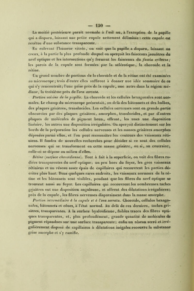La moitié postérieure paraît normale à l’œil nu, à l’exception de la papille c)ui a disparu, laissant une petite cupule nettement délimitée : cette cupule e&t revêtue d’une substance transparente. En enlevant l’humeur vitrée, on voit que la papille a disparu, laissant un creux, à la partie la plus profonde duquel on aperçoit les faisceaux jaunâtres du nerf optique et les intersections qu’y forment les faisceaux du fascia cribrosa; les parois de la cu|)ule sont formées par la sclérotique, la choroïde et la rétine. Un grand nombre de portions de la choroïde et de la rétine ont été examinées au microscope; trois d’entre elles suffiront à donner une idée sommaire de ce qui s’y rencontrait; l’une prise près de la cupule, une autre dans la région mé- diane, la troisième près de Vora scrrala. Portion voisine Je ta papille. La choroïde et les cellules hexagonales sont nor- males. Le champ du microscope présentait, au delà des bâtonnets et des bulbes, des plaques grisâtres, translucides. Les cellules nerveuses sont en grande partie obscurcies par des plaques grisâtres, amorphes, translucides, et par d’autres plaques de molécules de pigment brun, offrant, les unes une disposition linéaire, les autres une disposition irrégulière. On aperçoit distinctement sur les bords de la préparation les cellules nerveuses et les masses grisâtres amorphes déposées parmi elles, et l’on peut reconnaître les contours des vaisseaux réti- niens. 11 faiidi a de nouvelles recherches pour décider si ce sont des cellules nerveuses qui se transforment en cette masse grisâtre, ou si, au contraire, celle-ci se dépose au milieu d’elles. Rétine {surface choroïdienne). Tout à fait à la superficie, on voit des fibres ra- diées transparentes du nerf optique ; un peu hors du foyer, les gros vaisseaux rétiniens et un réseau assez épais de capillaires qui recouvrent les parties dé- crites plus haut. Dans quelques rares endroits, les vaisseaux normaux de la ré- tine et les bâtonnets sont visibles, pendant que les fibres du nerf optique se trouvent aussi au foyer. Les capillaires qui recouvrent les nombreuses taches grisâtres ont une disposition anguleuse, et offrent des dilatations irrégulières; près de la cupule, les fibres nerveuses disparaissent dans la masse amorphe. Portion intermédiaire à la cupule et à lora serrata. Choroïde, cellules hexago- nales, bâtonnets et cônes, à l’état normal. Au delà de ces derniers, taches gri- sâtres, transparentes. A la surface hyaloïdienne, faibles traces des fibres opti- ques transparentes, et, plus profondément, grande quantité de molécules de pigment répandues sur une surface transparente; enfin un réseau serré et irré- gulièrement disposé de capillaires à dilatations inégales recouvre la substance grise amor|)he et s’y ramifie.