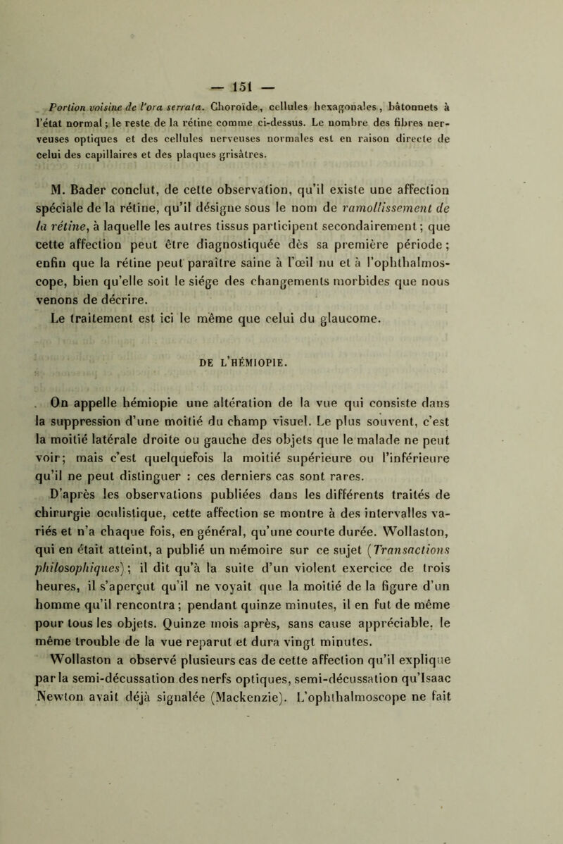 Portion voisine de Vora serrata. Choroïde, cellules hexa{]fODales, bâtonnets à l’état normal ; le reste de la rétine comme ci-dessus. Le nombre des Bbres ner- veuses optiques et des cellules nerveuses normales est en raison directe de celui des capillaires et des plaques grisâtres. M. Bader conclut, de celle observation, qu’il existe une affection spéciale de la rétine, qu’il désigne sous le nom de ramollissement de la rétine^ à laquelle les autres tissus participent secondairement; que cette affection peut être diagnostiquée dès sa première période ; enfin que la rétine peut paraître saine à l’œil nu et à l’ophthalmos- cope, bien qu’elle soit le siège des changements morbides que nous venons de décrire. Le traitement est ici le même que celui du glaucome. DE l’hÉMIOPIE. . On appelle hémiopie une altération de la vue qui consiste dans la suppression d’une moitié du champ visuel. Le plus souvent, c’est la moitié latérale droite ou gauche des objets que le malade ne peut voir; mais c’est quelquefois la moitié supérieure ou l’inférieure qu’il ne peut distinguer : ces derniers cas sont rares. D’après les observations publiées dans les différents traités de chirurgie oculistique, cette affection se montre à des intervalles va- riés et n’a chaque fois, en général, qu’une courte durée. Wollaslon, qui en était atteint, a publié un mémoire sur ce sujet [Transactions philosophiques) ; il dit qu’à la suite d’un violent exercice de trois heures, il s’aperçut qu’il ne voyait que la moitié de la figure d’un homme qu’il rencontra; pendant quinze minutes, il en fut de même pour tous les objets. Quinze mois après, sans cause appréciable, le même trouble de la vue reparut et dura vingt minutes. Wollaslon a observé plusieurs cas de cette affection qu’il explique parla semi-décussation des nerfs optiques, semi-décussation qu’Isaac Newton avait déjà signalée (Mackenzie). L’ophlhalmoscope ne fait