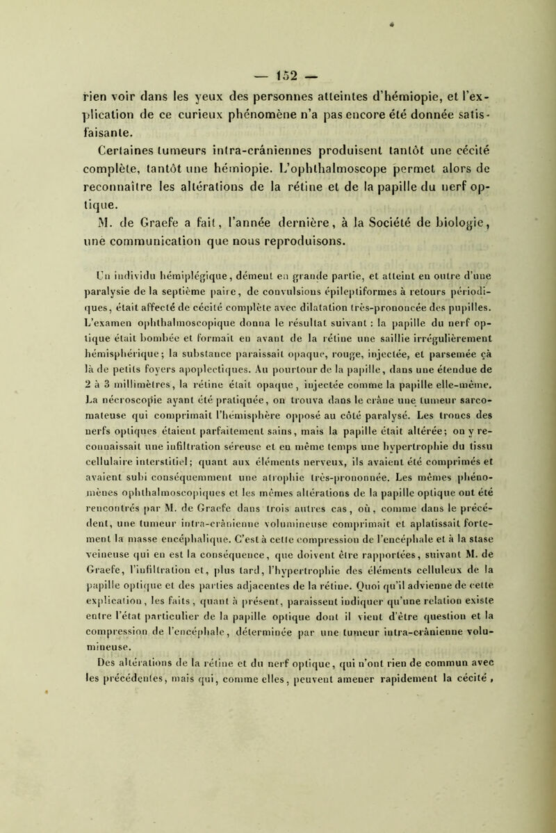 rien voir dans les yeux des personnes atteintes d’hémiopie, et l’ex- plication de ce curieux phénomène n’a pas encore été donnée satis- faisante. Certaines tumeurs intra-crâniennes produisent tantôt une cécité complète, tantôt une héiniopie. L’ophthalmoscope jDcrmet alors de reconnaître les altérations de la rétine et de la papille du nerf op- tique. M. de Graefe a fait, l’année dernière, à la Société de biologie, une communication que nous reproduisons. üii individu hémiplégique, démeut eu grande partie, et atteint en outre d’une paralysie delà septième paire, de convulsious épileptiformes à retours périodi- ques, était affecté de cécité complète avec dilatation Irès-prononcée des pupilles. L’examen oj)hthalmoscoplque donna le résultat suivant: la papille du nerf op- tique était bombée et formait eu avant de la rétine une saillie irrégulièrement hémisphérique; la substance paraissait opaque, rouge, injectée, et parsemée çà là de petits foyers apoplectiques. Au pourtour de la papille, dans une étendue de 2 à 3 millimètres, la rétine était opaque, injectée comme la papille elle-même. La nécroscopie ayant été pratiquée, on trouva dans le crâne une tumeur sarco- mateuse qui comprimait l’hémisphère opposé au côté paralysé. Les troncs des nerfs optiques étaient parfaitement sains, mais la papille était altérée; on y re- connaissait une infiltration séreuse et eu même temps une hypertrophie du tissu cellulaire interstitiel ; quant aux éléments nerveux, ils avaient été comprimés et avaient suhi conséquemment une atrophie très-|)iononnée. Les mêmes phéno- mènes ophthalmosco|)iques et les mêmes altérations de la papille optique ont été rencontrés par M. de Graefe dans trois autres cas, où, comme dans le précé- dent, une tumeur intra-crânienne volumineuse comprimait et aplatissait forte- ment la masse encéphalique. C’est à cette compression de l’encéphale et à la stase veineuse qui en est la conséquence, que doivent être rapportées, suivant M. de Graefe, l’infiltration et, plus tard, l’hypertrophie des éléments celluleux de la papille optifjue et des parties adjacentes de la rétine. Quoi qu’il advienne de cette explication , les faits , quant à juésent, paraissent indiquer qu’une relation existe entre l’état particulier de la papille optique dont il vient d’être question et la compression de rencé[)ha!e, déterminée par une tumeur iutra-c<ânienne volu- mineuse. Des alléiations de la rétine et du nerf optique, qui n’ont rien de commun avec les précédentes, mais qui, comme elles, peuvent amener rapidement la cécité ,