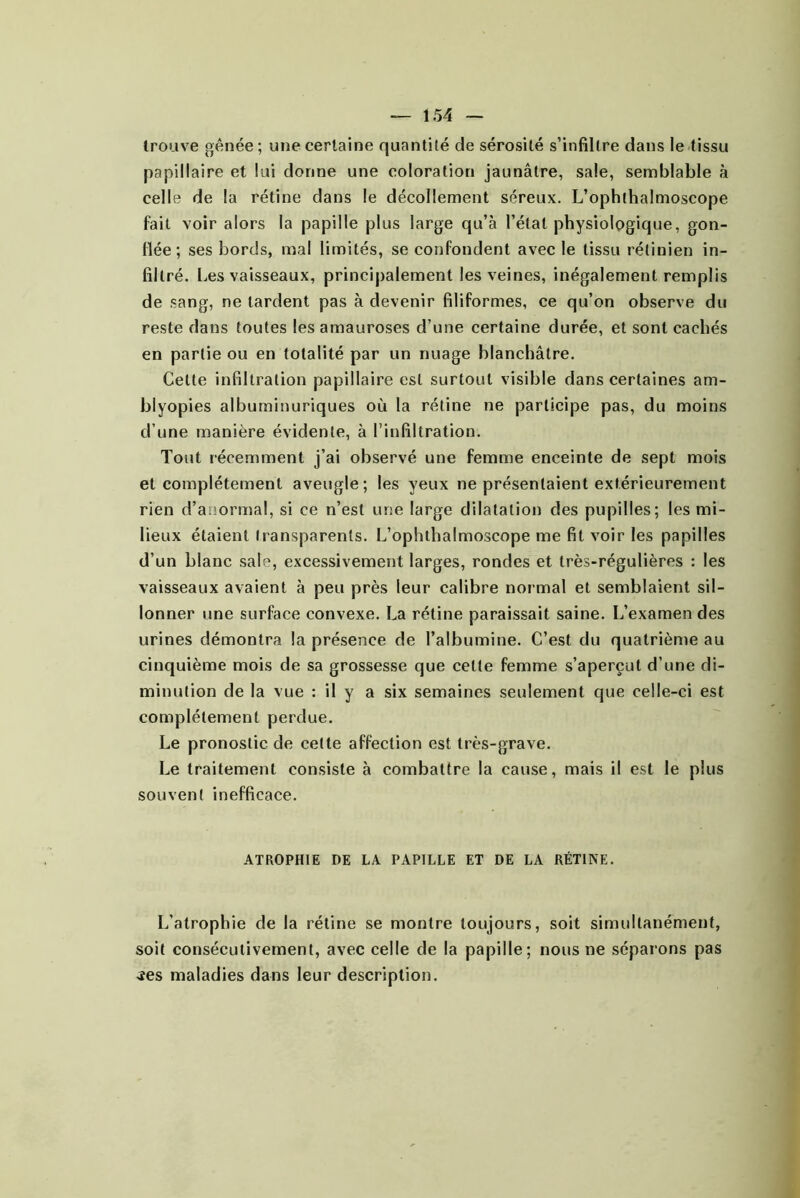 trouve gênée; une certaine quantité de sérosité s’infiltre dans le-tissu papillaire et lui donne une coloration jaunâtre, sale, semblable à celle de la rétine dans le décollement séreux. L’ophihalmoscope fait voir alors la papille plus large qu’à l’état physiologique, gon- flée; ses bords, mal limités, se confondent avec le tissu rétinien in- filtré. Les vaisseaux, princi|)alement les veines, inégalement remplis de sang, ne lardent pas à devenir filiformes, ce qu’on observe du reste dans toutes les amauroses d’une certaine durée, et sont cachés en partie ou en totalité par un nuage blanchâtre. Cette infiltration papillaire est surtout visible dans certaines am- blyopies albuminuriques où la rétine ne participe pas, du moins d’une manière évidente, à l’infiltration. Tout récemment j’ai observé une femme enceinte de sept mois et complètement aveugle; les yeux ne présentaient extérieurement rien d’anormal, si ce n’est une large dilatation des pupilles; les mi- lieux étaient transparents. L’ophthalmoscope me fit voir les papilles d’un blanc sale, excessivement larges, rondes et très-régulières : les vaisseaux avaient à peu près leur calibre normal et semblaient sil- lonner une surface convexe. La rétine paraissait saine. L’examen des urines démontra la présence de l’albumine. C’est du quatrième au cinquième mois de sa grossesse que cette femme s’aperçut d’une di- minution de la vue : il y a six semaines seulement que celle-ci est complètement perdue. Le pronostic de celte affection est très-grave. Le traitement consiste à combattre la cause, mais il est le plus souvent inefficace. ATROPHIE DE LA PAPILLE ET DE LA RÉTINE. L'atrophie de la rétine se montre toujours, soit simultanément, soit consécutivement, avec celle de la papille; nous ne séparons pas jes maladies dans leur description.