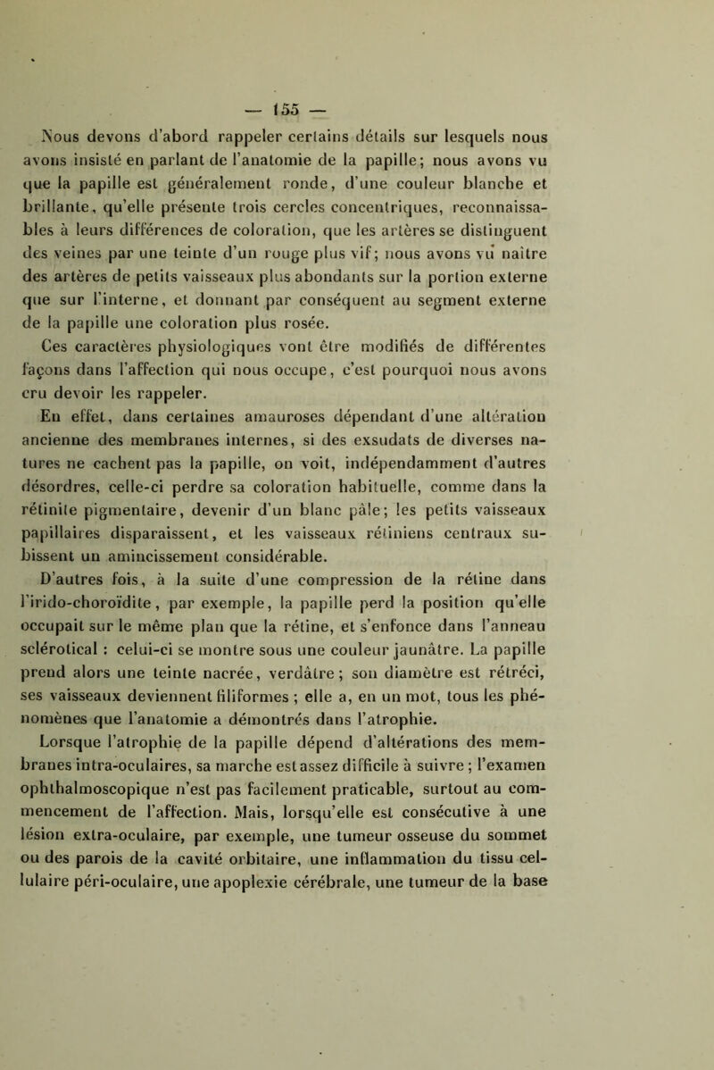 !55 — ISous devons d’abord rappeler certains détails sur lesquels nous avons insisté en parlant de l’anatomie de la papille; nous avons vu que la papille est généralement ronde, d’une couleur blanche et brillante, qu’elle présente trois cercles concentriques, reconnaissa- bles à leurs différences de coloration, que les artères se distinguent des veines par une teinte d’un rouge plus vif; nous avons viî naître des artères de petits vaisseaux plus abondants sur la portion externe que sur l’interne, et donnant par conséquent au segment externe de la papille une coloration plus rosée. Ces caractères physiologiques vont être modifiés de différentes façons dans l’affection qui nous occupe, c’est pourquoi nous avons cru devoir les rappeler. En effet, dans certaines amauroses dépendant d’une altération ancienne des membranes internes, si des exsudats de diverses na- tures ne cachent pas la papille, on voit, indépendamment d’autres désordres, celle-ci perdre sa coloration habituelle, comme dans la rétinile pigmentaire, devenir d’un blanc pâle; les petits vaisseaux papillaires disparaissent, et les vaisseaux rétiniens centraux su- bissent un amincissement considérable. D’autres fois, à la suite d’une compression de la rétine dans l’irido-choroïdite, par exemple, la papille perd la position qu’elle occupait sur le même plan que la rétine, et s’enfonce dans l’anneau sclérotical : celui-ci se montre sous une couleur jaunâtre. La papille prend alors une teinte nacrée, verdâtre; son diamètre est rétréci, ses vaisseaux deviennent filiformes ; elle a, en un mot, tous les phé- nomènes que l’anatomie a démontrés dans l’atrophie. Lorsque l’atrophie de la papille dépend d’altérations des mem- branes intra-oculaires, sa marche est assez difficile à suivre ; l’examen ophthalmoscopique n’est pas facilement praticable, surtout au com- mencement de l’affection. Mais, lorsqu’elle est consécutive à une lésion extra-oculaire, par exemple, une tumeur osseuse du sommet ou des parois de la cavité orbitaire, une inflammation du tissu cel- lulaire péri-oculaire, une apoplexie cérébrale, une tumeur de la base