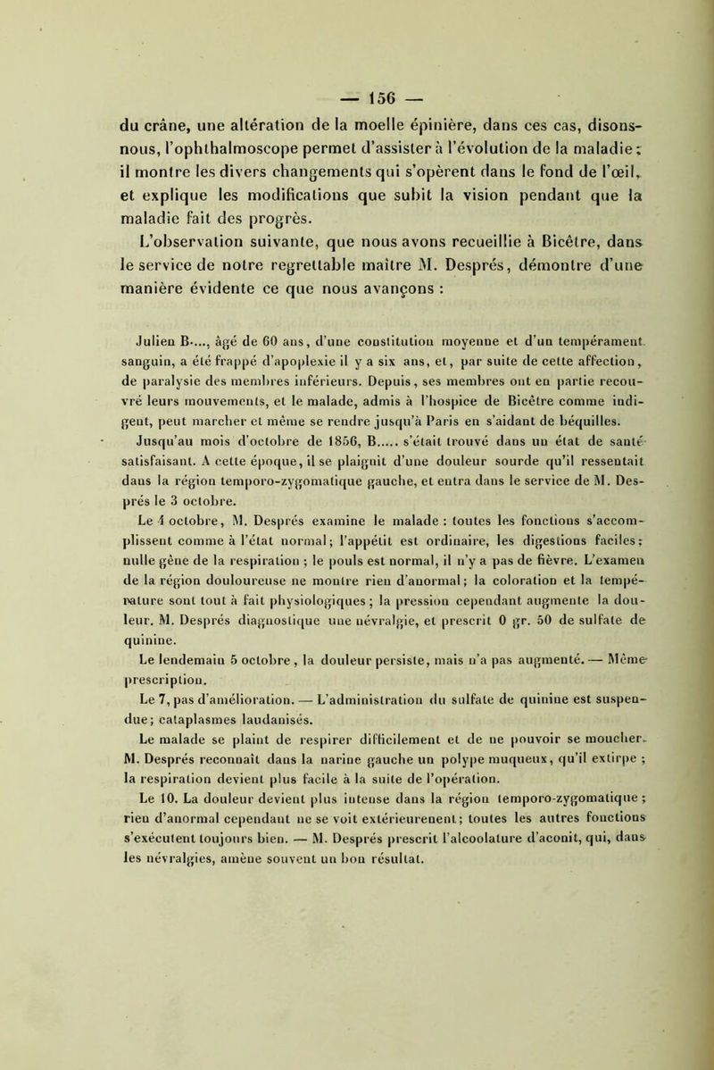 du crâne, une altération de la moelle épinière, dans ces cas, disons- nous, l’ophthalmoscope permet d’assister à l’évolution de la maladie; il montre les divers changements qui s’opèrent dans le fond de l’œil, et explique les modifications que subit la vision pendant que la maladie fait des progrès. L’observation suivante, que nous avons recueillie à Bicêtre, dans le service de notre regrettable maître M. Després, démontre d’une manière évidente ce que nous avançons : Julien B-..., âgé de 60 aus, d’une constitution moyenne et d’un tempérament, sanguin, a été frappé d’apoplexie il y a six ans, et, par suite de cette affection, de paralysie des meniBres inférieurs. Depuis, ses membres ont en partie recou- vré leurs mouvements, et le malade, admis à l’hospice de Bicêtre comme indi- gent, peut marcher et même se rendre juscju’à Paris en s’aidant de béquilles. Jusqu’au mois d’octobre de 1856, B s’était trouvé dans un état de santé satisfaisant. A cette époque, il se plaignit d’une douleur sourde qu’il ressentait dans la région temporo-zygomatique gauche, et entra dans le service de M. Des- prés le 3 octobre. Le i octobre, M. Després examine le malade: toutes les fonctions s’accom- plissent comme à l’état normal; l’appétit est ordinaire, les digestions faciles; nulle gêne de la respiration ; le pouls est normal, il n’y a pas de fièvre. L’examen de la région douloureuse ne montre rien d’anormal; la coloration et la tempé- rature sont tout à fait physiologiques; la pression cependant augmente la dou- leur. M. Després diagnostique une névralgie, et prescrit 0 gr. 50 de sulfate de quinine. Le lendemain 5 octobre , la douleur persiste, mais n’a pas augmenté. — Même |)rescription. Le 7, pas d’amélioration. — L’administration du sulfate de quinine est suspen- due; cataplasmes laudanisés. Le malade se plaint de respirer difficilement et de ne pouvoir se moucher- M. Després reconnaît dans la narine gauche un polype muqueux, qu’il extirpe ; la respiration devient plus facile à la suite de l’opération. Le 10. La douleur devient plus intense dans la région temporo-zygomatique; rien d’anormal cependant ne se voit extérieurenent ; toutes les autres fonctions s’exécutent toujours bien. — M. Després prescrit l’alcoolature d’aconit, qui, dans^ les névralgies, amène souvent un bon résultat.