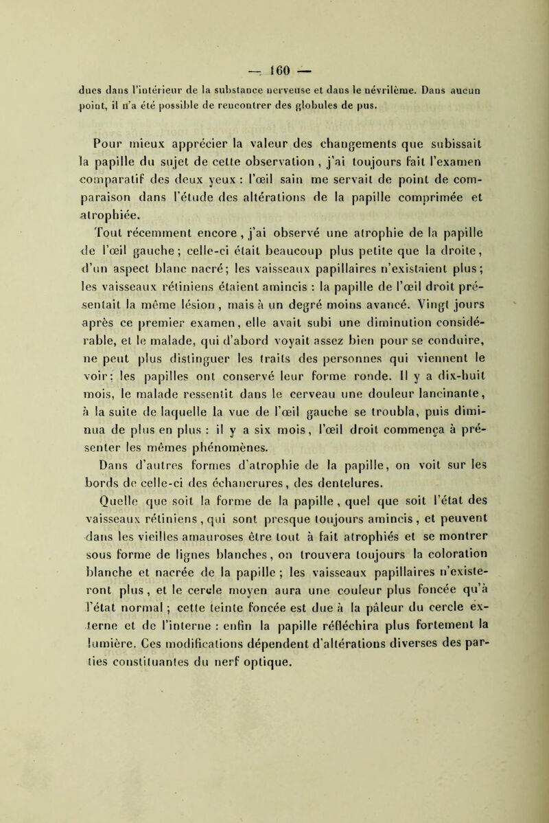 ducs dans rintéiieur de la substance nerveuse et dans le névrilèrae. Dans aucun point, il u’a été possible de rencontrer des globules de pus. Pour mieux apprécier la valeur des changemenls que subissait la papille du sujet de cette observation , j'ai toujours fait l’exanten eomparatif des deux yeux : l’œil sain me servait de point de com- paraison dans l’étude des altérations de la papille comprimée et atrophiée. Tout récemment encore , j’ai ob.servé une atrophie de la papille de l’œil gauche; celle-ci était beaucoup plus petite que la droite, d’un aspect blanc nacré; les vaisseaux papillaires n’existaient plus; les vaisseaux rétiniens étaient amincis : la papille de l’œil droit pré- sentait la même lésion, mais à un degré moins avancé. Vingt jours après ce premier examen, elle avait subi une diminution considé- rable, et le malade, qui d’abord voyait assez bien pour se conduire, ne peut plus distinguer les traits des personnes qui viennent le voir; les papilles ont conservé leur foi’me ronde. U y a dix-huit mois, le malade ressentit dans le cerveau une douleur lancinante, à la suite de laquelle la vue de l’œil gauche se troubla, puis dimi- nua de plus en plus ; il y a six mois, l’œil droit commença à pré- senter les mêmes phénomènes. Dans d’autres formes d’atrophie de la papille, on voit sur les bords de celle-ci des échancrures, des dentelures. Quelle que soit la forme de la papille , quel que soit l’état des vaisseaux rétiniens , qui sont presque toujours amincis, et peuvent dans les vieilles amauroses être tout à fait atrophiés et se montrer sous forme de lignes blanches, on trouvera toujours la coloration blanche et nacrée de la papille ; les vaisseaux papillaires n’existe- ront plus, et le cercle moyen aura une couleur plus foncée qu’à l’état normal ; cette teinte foncée est due à la pâleur du cercle ex- terne et de l’interne : enfin la papille réfléchira plus fortement la lumière. Ces modifications dépendent d’altérations diverses des par- ties constituantes du nerf optique.