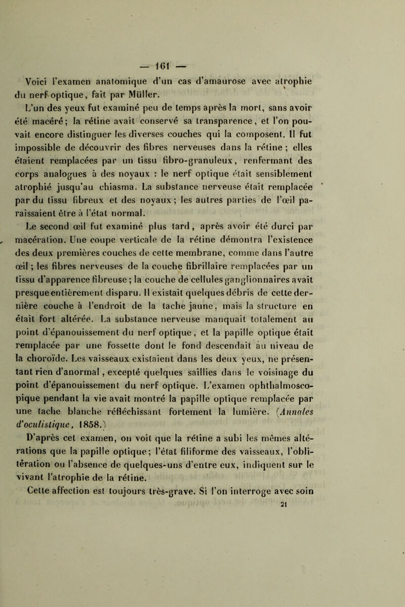 — 101 — Voici l’examen anatomique d’un cas d’amaurose avec atrophie du nerFoptique, fait par Müller. l/un des yeux fut examiné peu de temps après la mort, sans avoir été macéré; la rétine avait conservé sa transparence, et l’on pou- vait encore distinguer les diverses couches qui la composent. Il fut impossible de découvrir des fibres nerveuses dans la rétine ; elles étaient remplacées par un tissu fibro-granuleux, renfermant des corps analogues à des noyaux : le nerf optique était sensiblement atrophié jusqu’au chiasma. La substance nerveuse était remplacée par du tissu fibreux et des noyaux; les autres parties de l’œil pa- raissaient être à l’état normal. Le second œil fut examiné plus tard, après avoir été durci par macération. Une coupe verticale de la rétine démontra l’existence des deux premières couches de cette membrane, comme dans l’autre œil ; les fibres nerveuses de la couche fibrillaire remplacées par un tissu d’apparence fibreuse ; la couche de cellules ganglionnaires avait presque entièrement disparu. Il existait quelques débris de cette der- nière couche à l’endroit de la tache jaune, mais la structure en était fort altérée. La substance nerveuse manquait totalement au point d’épanouissement du nerf optique, et la papille optique était remplacée par une fossette dont le fond descendait au niveau de la choroïde. Les vaisseaux existaient dans les deux yeux, ne présen- tant rien d’anormal, excepté quelques saillies dans le voisinage du point d’épanouissement du nerf optique. L’examen ophthalmosco- pique pendant la vie avait montré la papille optique remplacée par une tache blanche réfléchissant fortement la lumière. {Annales (Toculistique, 1858.1 D’après cet examen, on voit que la rétine a subi les mêmes alté- rations que la papille optique; l’état filiforme des vaisseaux, l’obli- tération ou l’absence de quelques-uns d’entre eux, indiquent sur le vivant l’atrophie de la rétine. Cette affection est toujours très-grave. Si l’on interroge avec soin 21