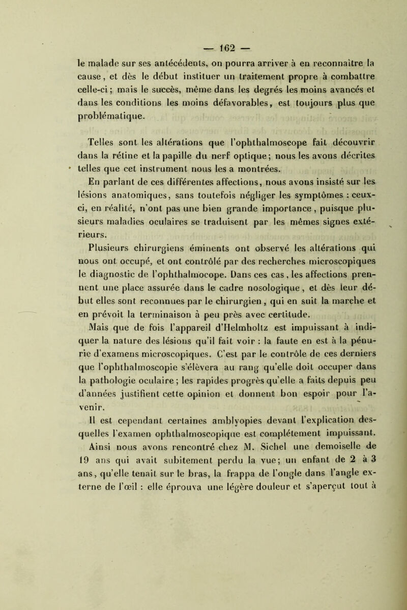 le malade sur ses antécédents, on pourra arriver à en reconnaître la cause, et dès le début instituer un traitement propre à combattre celle-ci; mais le succès, même dans les degrés les moins avancés et dans les conditions les moins défavorables, est toujours plus que problématique. Telles sont les altérations que l’ophthalmoscope fait découvrir dans la rétine et la papille du nerf optique; nous les avons décrites ♦ telles que cet instrument nous les a montrées. En parlant de ces différentes affections, nous avons insisté sur les lésions anatomiques, sans toutefois négliger les symptômes ; ceux- ci, en réalité, n’ont pas une bien grande importance, puisque plu- sieurs maladies oculaires se traduisent par les mêmes signes exté- rieurs. Plusieurs chirurgiens éminents ont observé les altérations qui nous ont occupé, et ont contrôlé par des recherches microscopiques le diagnostic de l’ophthalmocope. Dans ces cas , les affections pren- nent une place assurée dans le cadre nosologique, et dès leur dé- but elles sont reconnues par le chirurgien , qui en suit la marche et en prévoit la terminaison à peu près avec certitude. Mais que de fois l’appareil d’Helmhollz est impuissant à indi- quer la nature des lésions qu’il fait voir : la faute en est à la pénu- rie d’examens microscopiques. C’est par le contrôle de ces derniers que l’ophthalmoscopie s’élèvera au rang qu’elle doit occuper dans la pathologie oculaire; les rapides progrès qu’elle a faits depuis peu d’années justifient cette opinion et donnent bon espoir pour l’a- venir. Il est cependant certaines amblyopies devant l’explication des- quelles l’examen ophthalmoscopique est complètement impuissant. Ainsi nous avons rencontré chez M. Sichel une demoiselle de 19 ans qui avait subitement perdu la vue; un enfant de 2 à 3 ans, qu’elle tenait sur le bras, la frappa de l’ongle dans l’angle ex- terne de l’œil : elle éprouva une légère douleur et s’aperçut tout à