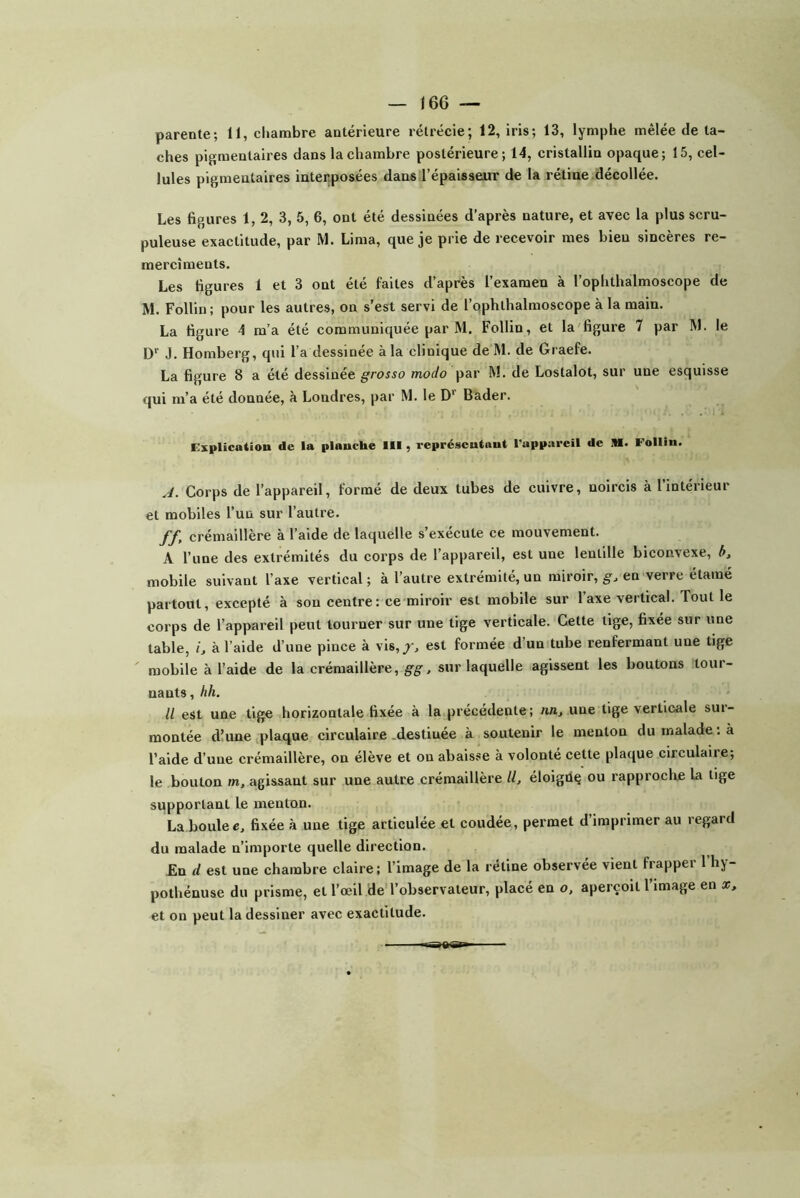 ches pigmentaires dans la chambre postérieure; 14, cristallin opaque; 15, cel- lules pigmentaires interposées dans l’épaisseur de la rétine décollée. Les figures 1,2, 3, 5, 6, ont été dessinées d’après nature, et avec la plus scru- puleuse exactitude, par M. Lima, que je prie de recevoir mes bien sincères re- mercîments. Les figures 1 et 3 ont été faites d’après l’examen à l’ophthalmoscope de M. Follin; pour les autres, on s’est servi de l’ophthalmoscope à la main. La figure 4 m’a été communiquée par M. Follin, et la'figure 7 par M. le D” J. Homberg, qui l’a dessinée à la clinique de M. de Graefe. La figure 8 a été dessinée grosso modo par M. de Lostalot, sur une esquisse qui m’a été donnée, à Londres, par M. le D'' Bader. explication de la planche III, représentant l'appareil de M. Follin. .J. Corps de l’appareil, formé de deux tubes de cuivre, noircis à l’intérieur et mobiles l’un sur l’autre. ff, crémaillère à l’aide de laquelle s’exécute ce mouvement. A l’une des extrémités du corps de l’appareil, est une lentille biconvexe, mobile suivant l’axe vertical ; à l’autre extrémité, un miroir, gj en verre étaraé partout, excepté à son centre: ce miroir est mobile sur l’axe vertical. Tout le corps de l’appareil peut tourner sur une tige verticale. Cette tige, fixée sur une table, i, à l’aide d’une pince à vis,/, est formée d’un tube renfermant une tige mobile à l’aide de la crémaillère, g'g', sur laquelle agissent les boutons tour- nants , hh. Il est une tige horizontale fixée à la précédente; nn, une tige verticale sur- montée d’une plaque circulaire-destinée à soutenir le menton du malade; à l’aide d’une crémaillère, on élève et ou abaisse à volonté cette plaque circulaire; le bouton m. agissant sur une autre crémaillère U, éloigüç ou rapproclre la tige supportant le menton. La boulec, fixée à une tige articulée et coudée, permet d’imprimer au regard du malade n’importe quelle direction. £n d est une chambre claire; l’image de la rétine observée vient frapper l’hy- pothénuse du prisme, et l’œil deTobservateur, placé en o, aperçoit l’image en x, et on peut la dessiner avec exactitude.