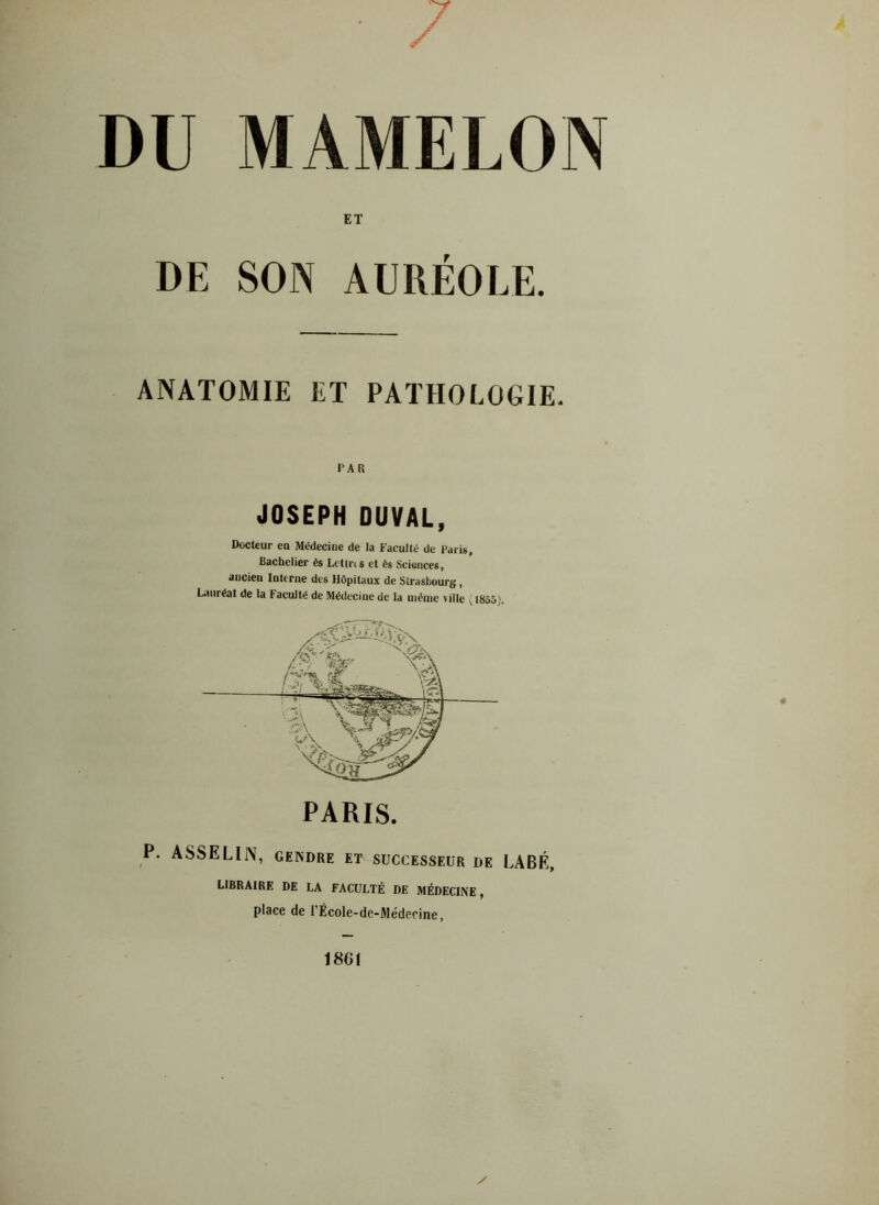 DU MAMELON ET DE SON AURÉOLE. ANATOMIE ET PATHOLOGIE. PAR JOSEPH OUVAL, Docteur en Médecine de la Faculté de Paris, Bachelier ès Lctlns et ès Sciences, aucien Interne des Hôpitaux de Strasbourg , Lauréat de la Faculté de Médecine de la même \ille ( 1855). P. ASSELIN, GENDRE ET SUCCESSEUR DE LABÉ, LIBRAIRE DE LA FACULTÉ DE MÉDECINE, place de l’École-de-Médecine,