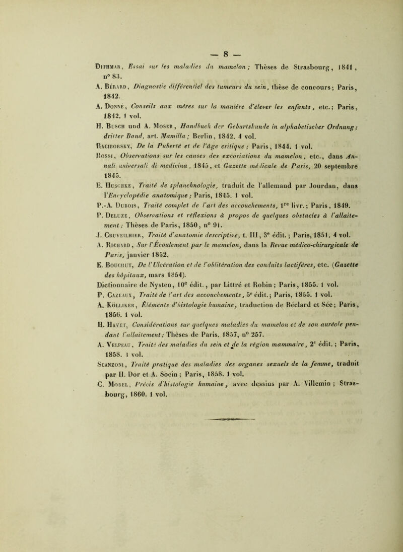 Dithmar, Essai sur /es maladies du mamelon; Thèses de Strasbourg, 1841, n° 83. A. Bérard, Diagnostic différentiel des tumeurs du sein, thèse de concours; Paris, 1842. A. Donné, Conseils aux mères sur la manière d’élever les enfants, etc.; Paris, 1812. 1 vol. H. Busch und A. Moser , Handbuch der Gcburtskunde in alphabelisclier Ordnung; dritter Bond, art. Mamilla ; Berlin, 1842. 4 vol. Raciborsky, De la Puberté et de l’âge critique; Paris, 1844. ( vol. Rossi, Observations sur les causes des excoriations du mamelon, etc., dans An- nali universali di medicina , 1845, et Gazette médicale de Paris, 20 septembre 1845. E. Huschke, Traité de splanchnologie, traduit de l’allemand par Jourdan, dans YEntyclopédie anatomique; Paris, 1845. 1 vol. P.-A. Dubois, Traité complet de T art des accouchements, lre livr. ; Paris, 1849. P. Deluze , Observations et réflexions à propos de quelques obstacles à l’allaite- ment ; Thèses de Paris, 1850, n° 91. J. Cruveilhier, Traité d’anatomie descriptive, t. 111, 3e édit. ; Paris, 1851. 4 vol. A. Richard, Sur l’Ecoulement par le mamelon, dans la Revue médico-chirurgicale de Paris, janvier 1852. E. Boucnur, De T Ulcération et de l'oblitération des conduits lactifères, etc. (Gazette des hôpitaux, mars 1854). Dictionnaire de Nysten, 10e édil., par Littré et Robin; Paris, 1855. 1 vol. P. CazeaüX, Traité de l’art des accouchements, 5e édit.; Paris, 1855. 1 vol. A. Kolliker, Éléments d’histologie humaine, traduction de Béclard et Sée; Paris, 1850. 1 vol. H. Havet, Considérations sur quelques maladies du mamelon cl de son auréole pen- dant l'allaitement ; Thèses de Paris, 1857, n° 257. A. Velpeau, Traité des maladies du sein et de la région mammaire, 2e édit. ; Paris, 1858. I vol. Scanzoni, Traité pratique des maladies des organes sexuels de la femme, traduit par H. Dor et A. Socin ; Paris, 1858. 1 vol. C. Morel, Précis d’histologie humaine, avec dessins par A. Villemin ; Stras- bourg, 1860. 1 vol.