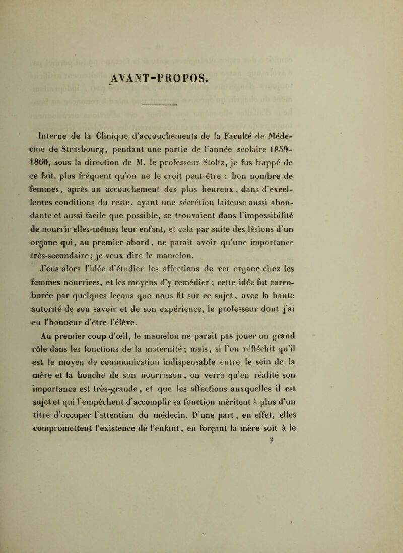 AVAM-PROPOS. Interne de la Clinique d’accouchements de la Faculté de Méde- cine de Strasbourg, pendant une partie de l’année scolaire 1859- 1860, sous la direction de M. le professeur Stoltz, je fus frappé de ce fait, plus fréquent qu’on ne le croit peut-être : bon nombre de femmes, après un accouchement des plus heureux, dans d’excel- lentes conditions du reste, ayant une sécrétion laiteuse aussi abon- dante et aussi facile que possible, se trouvaient dans l’impossibilité de nourrir elles-mêmes leur enfant, et cela par suite des lésions d’un organe qui, au premier abord, ne paraît avoir qu’une importance 4rès-secondaire ; je veux dire le mamelon. J’eus alors l’idée d’étudier les affections de cet organe chez les femmes nourrices, et les moyens d’y remédier ; celte idée fut corro- borée par quelques leçons que nous fit sur ce sujet, avec la haute autorité de son savoir et de son expérience, le professeur dont j’ai eu l’honneur d’être l’élève. Au premier coup d’œil, le mamelon ne paraît pas jouer un grand rôle dans les fonctions de la maternité; mais, si l’on réfléchit qu’il est le moyen de communication indispensable entre le sein de la mère et la bouche de son nourrisson , on verra qu’en réalité son importance est très-grande, et que les affections auxquelles il est sujet et qui l’empêchent d’accomplir sa fonction méritent à plus d’un titre d’occuper l’attention du médecin. D’une part, en effet, elles compromettent l’existence de l’enfant, en forçant la mère soit à le
