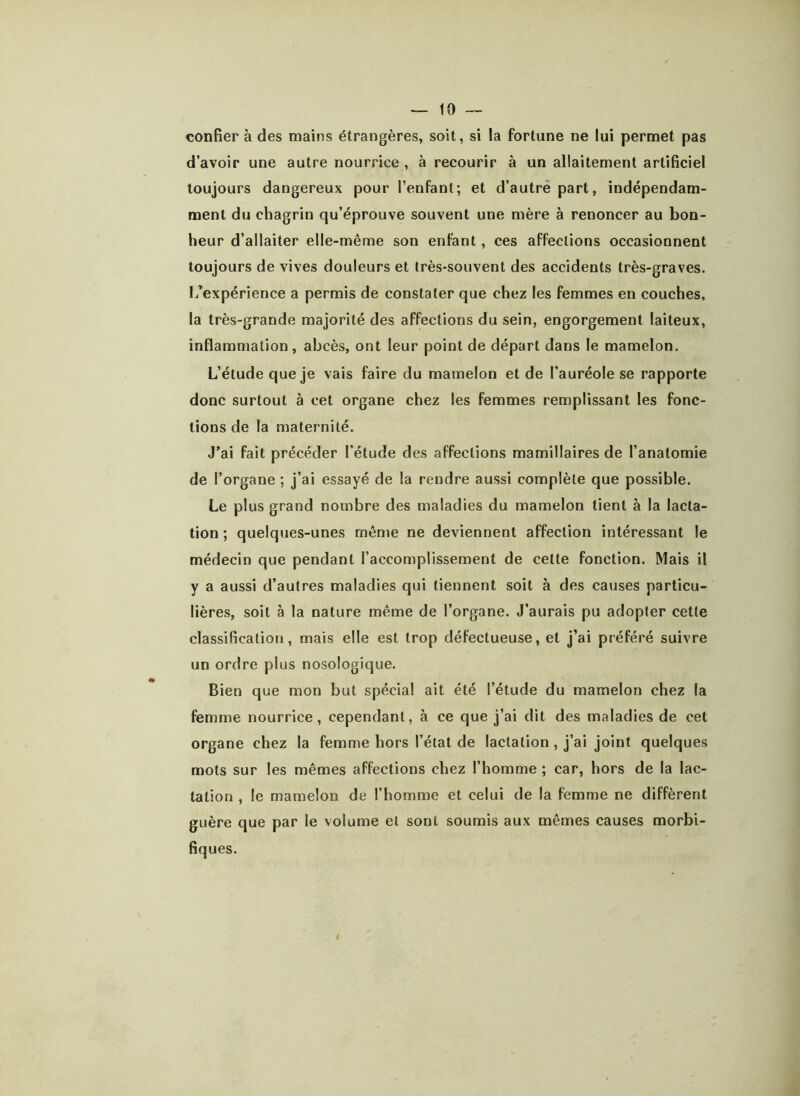 confier à des mains étrangères, soit, si la fortune ne lui permet pas d’avoir une autre nourrice , à recourir à un allaitement artificiel toujours dangereux pour l’enfant; et d’autre part, indépendam- ment du chagrin qu’éprouve souvent une mère à renoncer au bon- heur d’allaiter elle-même son enfant, ces affections occasionnent toujours de vives douleurs et très-souvent des accidents très-graves, l/expérience a permis de constater que chez les femmes en couches, la très-grande majorité des affections du sein, engorgement laiteux, inflammation, abcès, ont leur point de départ dans le mamelon. L’étude que je vais faire du mamelon et de l’auréole se rapporte donc surtout à cet organe chez les femmes remplissant les fonc- tions de la maternité. J’ai fait précéder l’étude des affections mamillaires de l’anatomie de l’organe ; j’ai essayé de la rendre aussi complète que possible. Le plus grand nombre des maladies du mamelon lient à la lacta- tion ; quelques-unes même ne deviennent affection intéressant le médecin que pendant l’accomplissement de cette fonction. Mais il y a aussi d’autres maladies qui tiennent soit à des causes particu- lières, soit à la nature même de l’organe. J’aurais pu adopter cette classification, mais elle est trop défectueuse, et j’ai préféré suivre un ordre plus nosologique. Bien que mon but spécial ait été l’étude du mamelon chez la femme nourrice, cependant, à ce que j’ai dit des maladies de cet organe chez la femme hors l’état de lactation , j’ai joint quelques mots sur les mêmes affections chez l’homme ; car, hors de la lac- tation , le mamelon de l’homme et celui de la femme ne diffèrent guère que par le volume et sont soumis aux mêmes causes morbi- fiques. t