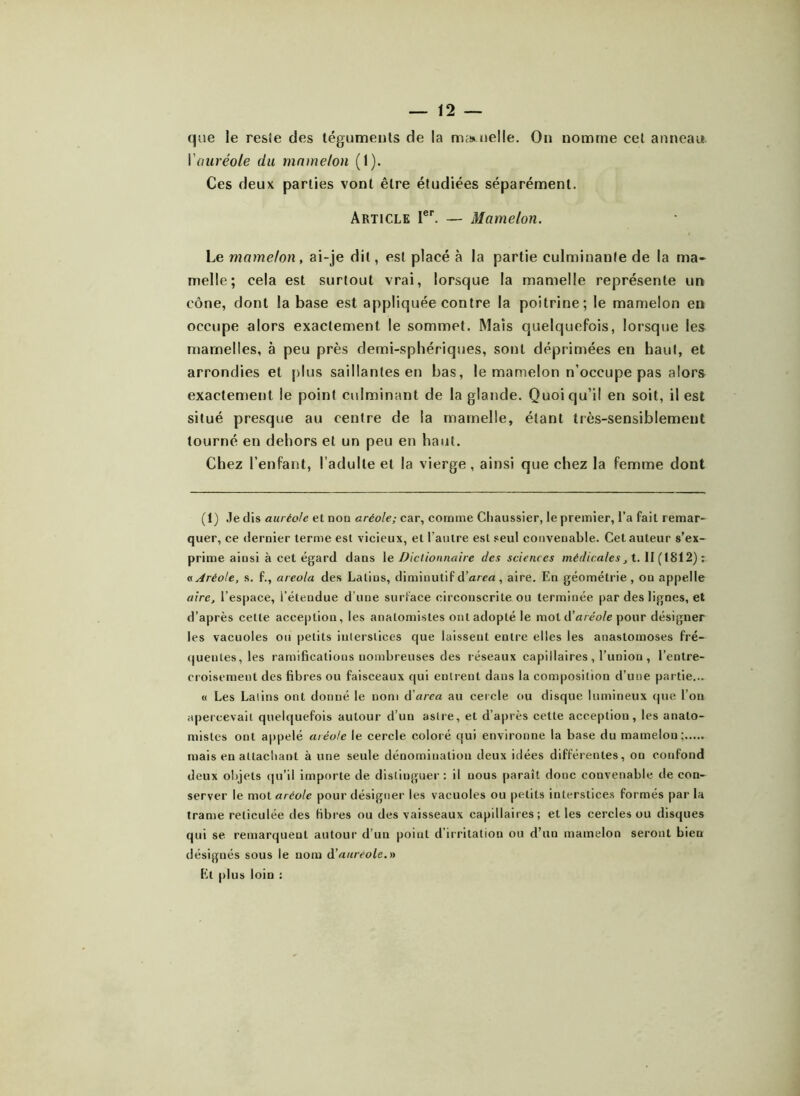 que le resie des téguments de la mamelle. On nomme cet anneau I auréole du mamelon (1). Ces deux parties vont être étudiées séparément. Article Ier. — Mamelon. Le mamelon, ai-je dit, est placé à la partie culminante de la ma- melle; cela est surtout vrai, lorsque la mamelle représente un cône, dont la base est appliquée contre la poitrine; le mamelon en occupe alors exactement le sommet. Maïs quelquefois, lorsque les mamelles, à peu près demi-sphériques, sont déprimées en haut, et arrondies et plus saillantes en bas, le mamelon n’occupe pas alors exactement le point culminant de la glande. Quoi qu’il en soit, il est situé presque au centre de la mamelle, étant très-sensiblement tourné en dehors et un peu en haut. Chez l’enfant, l’adulte et la vierge, ainsi que chez la femme dont (t) Je dis auréole et non aréole; car, comme Chaussier, le premier, l’a fait remar- quer, ce dernier terme est vicieux, et l’autre est seul convenable. Cet auteur s’ex- prime ainsi à cet égard dans le Dictionnaire des sciences médicales, 1.11(1812): « Aréole, s. f., areola des Latins, diminutif d’area, aire. En géométrie, ou appelle aire, l’espace, l’étendue d’une surface circonscrite ou terminée par des lignes, et d’après cette acception, les anatomistes ont adopté le mot d’aréole pour désigner les vacuoles ou petits interstices que laissent entre elles les anastomoses fré- quentes, les ramifications nombreuses des réseaux capillaires , l’union , l’entre- croisement des fibres ou faisceaux qui entrent dans la composition d’une partie... « Les Lalins ont donné le nom (ïarea au cercle ou disque lumineux que l’on apercevait quelquefois autour d’un astre, et d’après cette acception, les anato- mistes ont appelé aréole le cercle coloré qui environne la base du mamelon; mais en attachant à une seule dénomination deux idées différentes, on confond deux objets qu’il importe de distinguer: il uous paraît donc convenable de con- server le mot aréole pour désigner les vacuoles ou petits interstices formés par la trame réticulée des fibres ou des vaisseaux capillaires; et les cercles ou disques qui se remarquent autour d’un point d’irritation ou d’un mamelon seront bien désignés sous le nom d'auréole.» El plus loin :