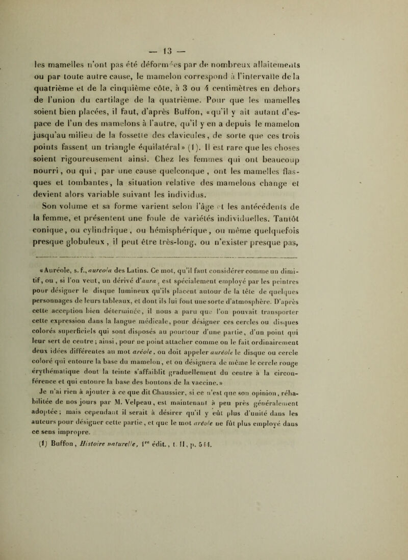 les mamelles n’ont pas été déformées par de nombreux allaitements ou par toute autre cause, le mamelon correspond à l’intervalle delà quatrième et de la cinquième côte, à 3 ou 4 centimètres en dehors de l’union du cartilage de la quatrième. Pour que les mamelles soient bien placées, il faut, d’après Buffon, «qu’il y ait autant d’es- pace de l’un des mamelons à l’autre, qu’il y en a depuis le mamelon jusqu’au milieu de la fossette des clavicules, de sorte que ces trois points fassent un triangle équilatéral » (I). Il est rare que les choses soient rigoureusement ainsi. Chez les femmes qui ont beaucoup nourri, ou qui , par une cause quelconque , ont les mamelles flas- ques et tombantes, la situation relative des mamelons change et devient alors variable suivant les individus. Son volume et sa forme varient selon l’âge l les antécédents de la femme, et présentent une foule de variétés individuelles. Tantôt conique, ou cylindrique, ou hémisphérique, ou même quelquefois presque globuleux , il peut être très-long, ou n’exister presque pas, «Auréole, s. f auréola des Latins. Ce mot, qu’il faut considérer comme un dimi- tif, ou , si l’on veut, un dérivé d'aura, est spécialement employé par les peintres pour désigner le disque lumineux qu’ils placent autour de la tète de quelques personnages de leurs tableaux, et dont ils lui font une sorte d’atmosphère. D’après celte acception bien déterminée, il nous a paru que l’on pouvait transporter celle expression dans la langue médicale, pour désigner ces cercles ou disques colorés superficiels qui sont disposés au pourtour d’une partie, d’un point qui leur sert de centre ; ainsi, pour ne point attacher comme on le fait ordinairement deux idées différentes au mot aréole, on doit appeler auréole le disque ou cercle coloré qui entoure la base du mamelon, et ou désignera de même le cercle rouge érythématique dont la teinte s’affaiblit graduellement du centre à la circon- férence et qui entoure la base des boutons de la vaccine.» Je n ai rien à ajouter à ce que dit Chaussier, si ce n’est que son opinion, réha- bilitée de nos jours par .M. Velpeau, est maintenant à peu près généralement adoptée; mais cependant il serait à désirer qu’il y eût plus d’unité dans les auteurs pour désigner celte partie, et que le mot aréole ne fût plus employé dans ce sens impropre. (lj Buffon, Histoire naturelle, lre édit., t II, p. 544.