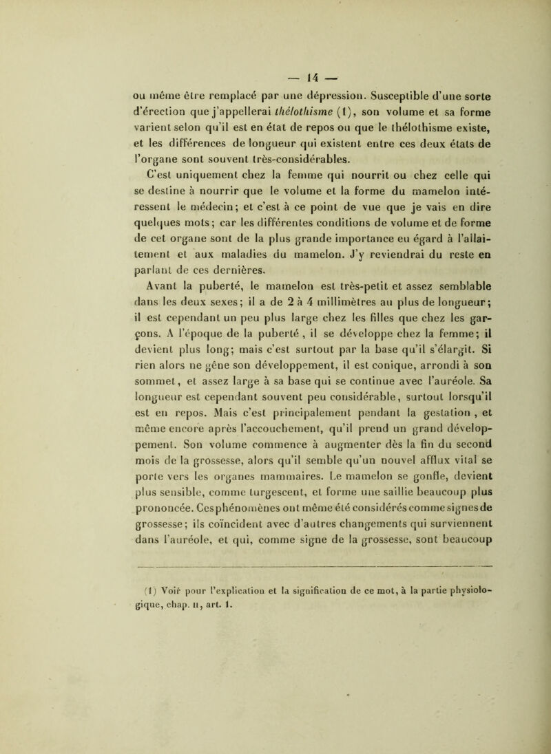 ou même être remplacé par une dépression. Susceptible d’une sorte d’érection que j’appellerai lliélotliisme (1), son volume et sa forme varient selon qu’il est en état de repos ou que le thélothisme existe, et les différences de longueur qui existent entre ces deux états de l’organe sont souvent très-considérables. C’est uniquement chez la femme qui nourrit ou chez celle qui se destine à nourrir que le volume et la forme du mamelon inté- ressent le médecin; et c’est à ce point de vue que je vais en dire quelques mots ; car les différentes conditions de volume et de forme de cet organe sont de la plus grande importance eu égard à l’allai- tement et aux maladies du mamelon. J’y reviendrai du reste en parlant de ces dernières. Avant la puberté, le mamelon est très-petit et assez semblable dans les deux sexes; il a de 2 à 4 millimètres au plus de longueur; il est cependant un peu plus large chez les filles que chez les gar- çons. A l’époque de la puberté, il se développe chez la femme; il devient plus long; mais c’est surtout par la base qu’il s’élargit. Si rien alors ne gêne son développement, il est conique, arrondi à son sommet, et assez large à sa base qui se continue avec l’auréole. Sa longueur est cependant souvent peu considérable, surtout lorsqu’il est eu repos. Mais c’est principalement pendant la gestation , et même encore après l’accouchement, qu’il prend un grand dévelop- pement. Son volume commence à augmenter dès la fin du second mois de la grossesse, alors qu’il semble qu’un nouvel afflux vital se porte vers les organes mammaires. Le mamelon se gonfle, devient plus sensible, comme turgescent, et forme une saillie beaucoup plus prononcée. Ces phénomènes ont même été considérés comme signes de grossesse; ils coïncident avec d’autres changements qui surviennent dans l’auréole, et qui, comme signe de la grossesse, sont beaucoup (1) Voir pour l’explicalioa et la signification de ce mot, à la partie physiolo- gique, chap. u, art. 1.