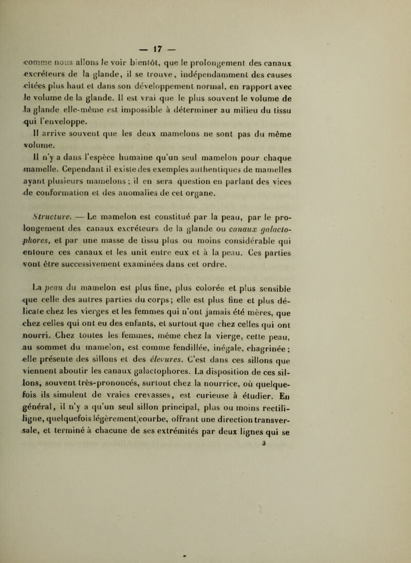 -comme nous allons le voir bientôt, que le prolongement des canaux excréteurs de la glande, il se trouve, indépendamment des causes eilées plus haut et dans son développement normal, en rapport avec Je volume de la glande. Il est vrai que le plus souvent le volume de la glande elle-même est impossible à déterminer au milieu du tissu qui l’enveloppe. Il arrive souvent que les deux mamelons ne sont pas du même volume. II n’y a dans l’espèce humaine qu’un seul mamelon pour chaque mamelle. Cependant il existe des exemples aul henliques de mamelles ayant plusieurs mamelons; il en sera question en parlant des vices de conformation et des anomalies de cet organe. Structure. — Le mamelon est constitué par la peau, par le pro- longement des canaux excréteurs de la glande ou canaux galnclo- pliores, et par une masse de tissu plus ou moins considérable qui entoure ces canaux et les unit entre eux et à la peau. Ces parties vont être successivement examinées dans cet ordre. La peau du mamelon est plus fine, plus colorée et plus sensible que celle des autres parties du corps; elle est plus fine et plus dé- licate chez les vierges et les femmes qui n’ont jamais été mères, que chez celles qui ont eu des enfants, et surtout que chez celles qui ont nourri. Chez toutes les femmes, même chez la vierge, cette peau, au sommet du mamelon, est comme fendillée, inégale, chagrinée; elle présente des sillons et des élevures. C’est dans ces sillons que viennent aboutir les canaux galactophores. La disposition de ces sil- lons, souvent très-prononcés, surtout chez la nourrice, où quelque- fois ils simulent de vraies crevasses, est curieuse à étudier. Eu général, il n’y a qu’un seul sillon principal, plus ou moins rectili- Jigne, quelquefois légèrernent’courbe, offrant une direction transver- sale, et terminé à chacune de ses extrémités par deux lignes qui se 3