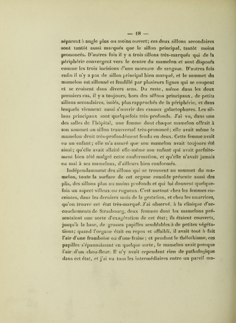 séparent à angle plus ou moins ouvert; ces deux sillons secondaires sont tantôt aussi marqués que le sillon principal, tantôt moins prononcés. D’autres fois il y a trois sillons très-marqués qui de la périphérie convergent vers le centre du mamelon et sont disposés comme les trois incisions d’une morsure de sangsue. D’autres fois enfin il n’y a pas de sillon principal bien marqué, et le sommet du mamelon est sillonné et fendillé par plusieurs lignes qui se coupent et se croisent dans divers sens. Du reste, même dans les deux premiers cas, il y a toujours, hors des sillons principaux, de petits sillons secondaires, isolés, plus rapprochés de la périphérie, et dans lesquels viennent aussi s’ouvrir des canaux galactophores. Les sil- lons principaux sont quelquefois très profonds. J’ai vu, dans une des salles de l’hôpital, une femme dont chaque mamelon offrait à son sommet un sillon transversal très-prononcé; elle avait même le mamelon droit très-profondément fendu en deux. Cette femme avait eu un enfant; elle m’a assuré que son mamelon avait toujours été ainsi; qu’elle avait allaité elle-même son enfant qui avait parfaite- ment bien télé malgré cette conformation, et qu’elle n’avait jamais eu mal à ses mamelons, d’ailleurs bien conformés. Indépendamment des sillons qui se trouvent au sommet du ma- melon, toute la surface de cet organe conoïde présente aussi des plis, des sillons plus ou moins profonds et qui lui donnent quelque- fois un aspect villeux ou rugueux. C’est surtout chez les femmes en- ceintes, dans les derniers mois de la gestation, et chez les nourrices, qu’on trouve cet état très-marqué. J’ai observé, à la clinique d’ac- couchements de Strasbourg, deux femmes dont les mamelons pré- sentaient une sorte d’exagération de cet étal; ils étaient couverts, jusqu’à la base, de grosses papilles semblables à de petites végéta- tions; quand l’organe était en repos et affaibli, il avait tout à fait l’air d’une framboise ou d’une fraise ; et pendant le thélothisme, ces papilles s’épanouissant en quelque sorte, le mamelon avait presque l’air d’un chou-fleur. I! n’y avait cependant rien de pathologique dans cet état, et j’ai vu tous les intermédiaires entre un pareil ma-