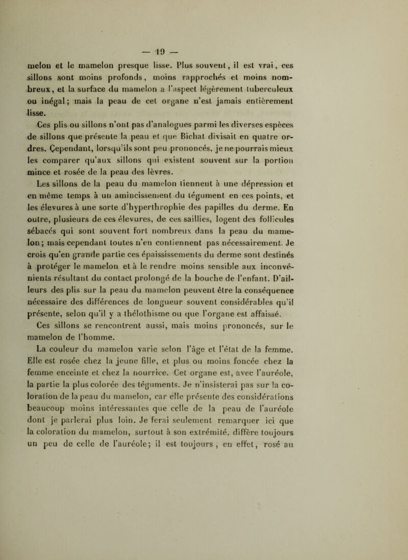 melon et le mamelon presque lisse. Plus souvent, il est vrai, ces sillons sont moins profonds, moins rapprochés et moins nom- breux, et la surface du mamelon a l’aspect légèrement tuberculeux ou inégal ; mais la peau de cet organe n’est jamais entièrement lisse. Ces plis ou sillons n’ont pas d’analogues parmi les diverses espèces de sillons que présente la peau et que Bichat divisait en quatre or- dres. Cependant, lorsqu’ils sont peu prononcés, je ne pourrais mieux les comparer qu’aux sillons qui existent souvent sur la portion mince et rosée de la peau des lèvres. Les sillons de la peau du mamelon tiennent à une dépression et en même temps à un amincissement du tégument en ces points, et les élevuresà une sorte d’hyperlhrophie des papilles du derme. En outre, plusieurs de ces élevures, de ces saillies, logent des follicules sébacés qui sont souvent fort nombreux dans la peau du mame- lon; mais cependant toutes n’en contiennent pas nécessairement. Je crois qu’en grande partie ces épaississements du derme sont destinés à protéger le mamelon et à le rendre moins sensible aux inconvé- nients résultant du contact prolongé de la bouche de l’enfant. D’ail- leurs des plis sur la peau du mamelon peuvent être la conséquence nécessaire des différences de longueur souvent considérables qu’il présente, selon qu’il y a thélothisme ou que l’organe est affaissé. Ces sillons se rencontrent aussi, mais moins prononcés, sur le mamelon de l’homme. La couleur du mamelon varie selon l’âge et l’état de la femme. Elle est rosée chez la jeune fille, et plus ou moins foncée chez la femme enceinte et chez la nourrice. Cet organe est, avec l’auréole, la partie la plus colorée des téguments. Je n’insisterai pas sur la co- loration de la peau du mamelon, car elle présente des considérations beaucoup moins intéressantes que celle de la peau de l’auréole dont je parlerai plus loin. Je ferai seulement remarquer ici que la coloration du mamelon, surtout à son extrémité, diffère toujours un peu de celle de l’auréole; il est toujours, en effet, rosé au