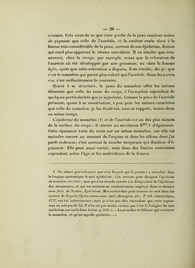 sommet. Cela vient de ce que celle partie de la peau contient moins de pigment que celle de l’auréole, et la couleur rosée tient à la finesse très-considérable de la peau, surtout de son épiderme, finesse qui rend plus apparent le réseau vasculaire. 11 en résulte que très- souvent, chez la vierge, par exemple, avant que la coloration de l’auréole ait été développée par une grossesse, ou chez la femme âgée, après que cette coloration a disparu, il en résulte, dis-je, que c’est le mamelon qui paraît plus coloré que l’auréole. Dans les autres cas, c’est ordinairement le contraire. Quant à sa structure, la peau du mamelon offre les mêmes éléments que celle du reste du corps, à l’exception cependant de quelques particularités que je signalerai. Comme la peau de l’auréole présente, quant à sa constitution, à peu près les mêmes caractères que celle du mamelon, je les étudierai, sous ce rapport, toutes deux en même temps. L'épiderme du mamelon (1) et de l’auréole est un des plus minces de la surface du corps; il atteint au maximum 0mm,l d’épaisseur. Cette épaisseur varie du reste sur un même mamelon, car elle est moindre encore au sommet de l’organe et dans les sillons dont j’ai parlé ci-dessus ; c’est surtout la couche muqueuse qui diminue d’é- paisseur. Elle peut aussi varier, mais dans des limites restreintes cependant, selon l’âge et les antécédents de la femme. 1 On admet généralement que c’est Rnysch qui le premier a introduit dans le langage anatomique le mot épithélium, s’en servant pour désigner Fépiderme du mamelon (èwi, 6/îXvi), mot qui s’est étendu ensuite à la désignation de l’épiderme des muqueuses, et qui est maintenant exclusivement employé dans ce dernier sens (Dict. de Nysten, Épithélium). Mes recherches pour trouver ce mot dans les œuvres de Ruysch (Opéra omnia anat.-med.-chirurgica, etc., 4e vol.; Amsterdam, 1737) ont été infructueuses ; mais je n’ose pas dire cependant que celle expres- sion ne soit pas de lui. Il n’en est pas moins certain que c’est là l’origine du mot épithélium,c&r on lit dans Aslruc, p. 154 : « La peau fine et délicate qui recouvre le mamelon, et qu’on appelle epilhelion »